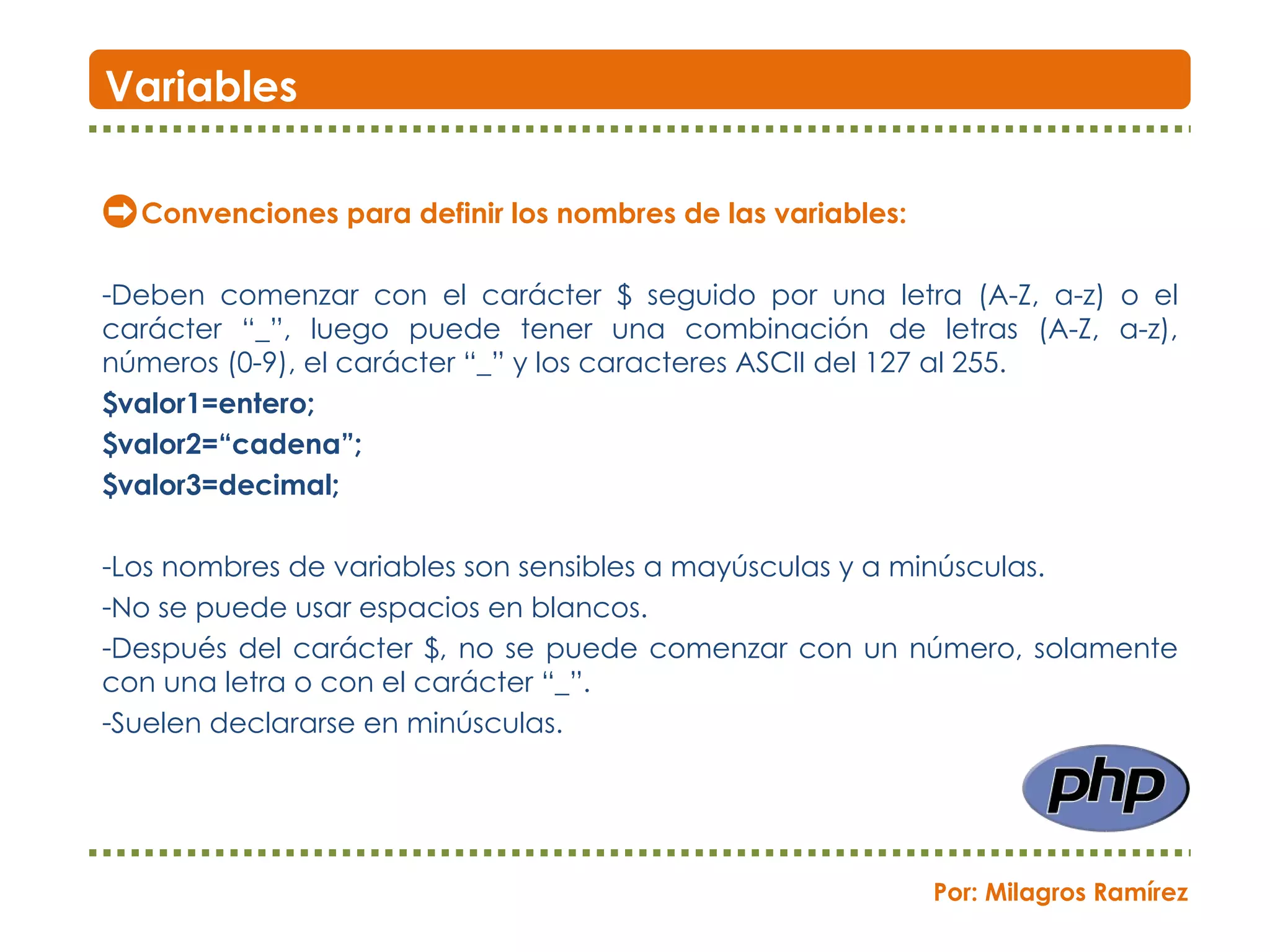 Convenciones para definir los nombres de las variables: Deben comenzar con el carácter $ seguido por una letra (A-Z, a-z) o el carácter “_”, luego puede tener una combinación de letras (A-Z, a-z), números (0-9), el carácter “_” y los caracteres ASCII del 127 al 255.  $valor1=entero;  $valor2=“cadena”;  $valor3=decimal; Los nombres de variables son sensibles a mayúsculas y a minúsculas. No se puede usar espacios en blancos. Después del carácter $, no se puede comenzar con un número, solamente con una letra o con el carácter “_”. Suelen declararse en minúsculas. Variables Por: Milagros Ramírez 
