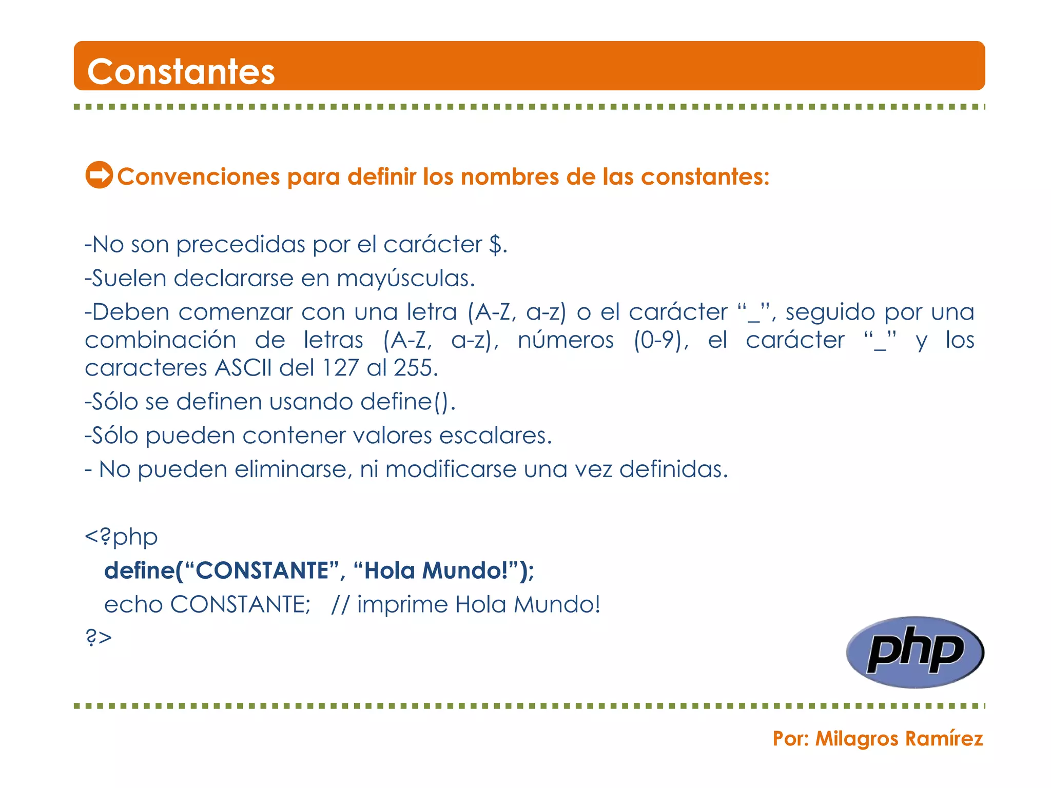 Convenciones para definir los nombres de las constantes: No son precedidas por el carácter $. Suelen declararse en mayúsculas. Deben comenzar con una letra (A-Z, a-z) o el carácter “_”, seguido por una combinación de letras (A-Z, a-z), números (0-9), el carácter “_” y los caracteres ASCII del 127 al 255.  Sólo se definen usando define(). Sólo pueden contener valores escalares. No pueden eliminarse, ni modificarse una vez definidas. <?php define(“CONSTANTE”, “Hola Mundo!”); echo CONSTANTE;  // imprime Hola Mundo! ?> Constantes Por: Milagros Ramírez 