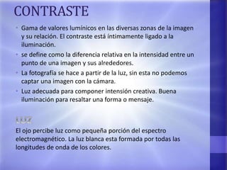 CONTRASTE
• Gama de valores lumínicos en las diversas zonas de la imagen
y su relación. El contraste está íntimamente ligado a la
iluminación.
• se define como la diferencia relativa en la intensidad entre un
punto de una imagen y sus alrededores.
• La fotografía se hace a partir de la luz, sin esta no podemos
captar una imagen con la cámara.
• Luz adecuada para componer intensión creativa. Buena
iluminación para resaltar una forma o mensaje.
El ojo percibe luz como pequeña porción del espectro
electromagnético. La luz blanca esta formada por todas las
longitudes de onda de los colores.
 