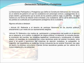 Democracia Participativa y Protagónica La Democracia Participativa y Protagónica que define la Constitución Bolivariana de Venezuela, es un sistema de gobierno en que los ciudadanos son personajes activos y protagonistas de su propio destino, garantizando que la acción de los poderes públicos esté a su servicio.  De igual manera es una forma de relación entre el Estado y los ciudadanos, en la cual la democracia de los partidos es sustituida por la participación protagónica de la ciudadanía.  Algunos artículos a destacar: Artículo 62: Referente a al derecho de participar libremente en los asuntos públicos, directamente o por medio de sus representantes elegidos. Artículo 70: Referente a los medios de  participación y protagonismo del pueblo en el ejercicio de su soberanía, en lo politico: la elección de cargos públicos, el referendo, la consulta popular, la revocación del mandato, las iniciativas legislativas, constitucional y constituyente, el cabildo abierto y la asamblea de ciudadanos (as) cuyas decisiones serán de carácter vinculante, entre otros, y el social y económico: las instancias de atención ciudadana, la autogestión, la cogestión, las cooperativas en todas sus formas incluyendo las de carácter financiero, las cajas de ahorro, la empresa comunitaria y demás formas asociativas guiadas por los valores de la mutua cooperación y la solidaridad. 