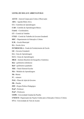 LISTRA DE SIGLAS E ABREVIATURAS


ACCO – Aula de Campo para Coleta e Observação
ADA – Agenda Diária Ativa.
CA – Cantinhos de Aprendizagem
CAB – Cantinho de Aprendizagem Básico
Coord. – Coordenadora.
CT – Comitê de Trabalho
CTGE – Comitê de Trabalho do Governo Estudantil
DEC – Departamento de Educação e Cultura
E.M. – Escola Municipal
EA – Escola Ativa
FUNDESCOLA – Fundo de Fortalecimento de Escola
GE – Governo Estudantil.
GA – Guia de Aprendizagem
GA’s – Guias de Aprendizagem
IBGE – Instituto Brasileiro de Geografia e Estatística
Km – quilômetros (distância)
Km² - quilômetros quadrados
TEE – Título Eleitoral Escolar
MA – Módulos de Aprendizagem
Ms - Mestre
Nº. - número
PAG – Plano de Ação do Governo
PB – Paraíba
PPP – Projeto Político Pedagógico
Profº - Professor
Profª – Professora
UEPB – Universidade Estadual da Paraíba
UNESCO - Organização das Nações Unidas para a Educação, Ciência e Cultura.
UVA – Universidade do Vale do Acaraú
 