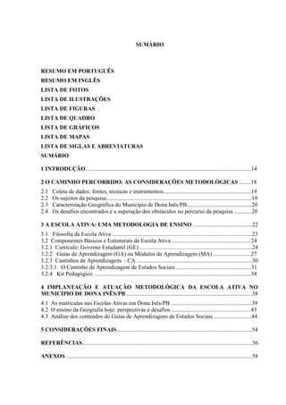 SUMÁRIO



RESUMO EM PORTUGUÊS
RESUMO EM INGLÊS
LISTA DE FOTOS
LISTA DE ILUSTRAÇÕES
LISTA DE FIGURAS
LISTA DE QUADRO
LISTA DE GRÁFICOS
LISTA DE MAPAS
LISTA DE SIGLAS E ABREVIATURAS
SUMÁRIO

1 INTRODUÇÃO...................................................................................................................14

2 O CAMINHO PERCORRIDO: AS CONSIDERAÇÕES METODOLÓGICAS ........18
2.1    Coleta de dados: fontes, técnicas e instrumentos.............................................................19
2.2    Os sujeitos da pesquisa.....................................................................................................19
2.3    Caracterização Geográfica do Município de Dona Inês/PB.............................................20
2.4    Os desafios encontrados e a superação dos obstáculos no percurso da pesquisa ............20

3 A ESCOLA ATIVA: UMA METODOLOGIA DE ENSINO .........................................22
3.1 Filosofia da Escola Ativa .................................................................................................23
3.2 Componentes Básicos e Estruturais da Escola Ativa .......................................................24
3.2.1 Currículo: Governo Estudantil (GE) ..............................................................................24
3.2.2 Guias de Aprendizagem (GA) ou Módulos de Aprendizagem (MA) ..........................27
3.2.3 Cantinhos de Aprendizagens – CA ................................................................................30
3.2.3.1 O Cantinho de Aprendizagem de Estudos Sociais ....................................................31
3.2.4 Kit Pedagógico .............................................................................................................34

4 IMPLANTAÇÃO E ATUAÇÃO METODOLÓGICA DA ESCOLA ATIVA NO
MUNICIPIO DE DONA INÊS/PB .......................................................................................38
4.1 As matrículas nas Escolas Ativas em Dona Inês/PB ........................................................39
4.2 O ensino da Geografia hoje: perspectivas e desafios .......................................................43
4.3 Análise dos conteúdos do Guias de Aprendizagens de Estudos Sociais ..........................44

5 CONSIDERAÇÕES FINAIS..............................................................................................54

REFERÊNCIAS......................................................................................................................56

ANEXOS .................................................................................................................................58
 