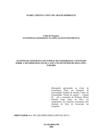IZABEL CRISTINA COSTA DE ARAÚJO RODRIGUES




                        Linha de Pesquisa:
       O ENSINO DA GEOGRAFIA NA EDUCAÇÃO FUNDAMENTAL




  O ENSINO DA GEOGRAFIA EM TURMAS MULTISSERIADAS: UM ESTUDO
 SOBRE A METODOLOGIA ESCOLA ATIVA NO MUNICÍPIO DE DONA INÊS –
                           PARAÍBA




                                 Monografia apresentada ao Curso de
                                 Licenciatura Plena em Geografia da
                                 Universidade Estadual da Paraíba, Centro de
                                 Humanidades “Osmar de Aquino” – Campus
                                 III – sob a orientação do Professor Mestre
                                 Eduardo Jorge Lopes da Silva, em
                                 cumprimento aos requisitos necessários para
                                 obtenção do Grau de Licenciada em
                                 Geografia.



ORIENTADOR: Prof. MS. EDUARDO JORGE LOPES DA SILVA



                          GUARABIRA/PB
                              2006
 
