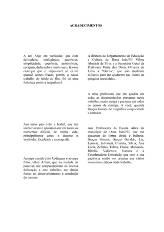 AGRADECIMENTOS




A um Anjo em particular, que com             A diretora do Departamento de Educação
delicadeza,     inteligência,   paciência,   e Cultura de Dona Inês/PB Vilma
simplicidade, coerência, persistência,       Almeida da Silva e a Secretária Geral da
coragem, dedicação e muito saco; fez-me      Prefeitura Maria das Dores Oliveira de
enxergar que o impossível só existe          Lima a “Dorita”, que não mediram
quando somos fracos, porém, o nosso          esforços para me ajudarem nas fontes de
trabalho do início ao fim, foi de uma        pesquisa necessárias.
fortaleza positiva inigualável.


                                             A uma professora que me ajudou em
                                             todas as documentações presentes neste
                                             trabalho, sendo amiga e paciente em todos
                                             os prazos de entrega. A você, querida
                                             Graças Gomes de magnífica simplicidade
                                             e amizade.


Aos meus pais João e Izabel, que me
incentivaram e apoiaram-me em todos os       Aos Professores da Escola Ativa do
momentos difíceis de minha vida,             município de Dona Inês/PB, que me
principalmente antes e durante o             ajudaram de forma direta e indireta:
vestibular, faculdade e monografia.          Graças Gomes, Graças Geraldo, Lia,
                                             Leonete, Gilvanda, Cristina, Silvia, Ana
                                             Lúcia, Zefinha, Telma, Eliane, Manassés,
                                             Ritinha, Valdenice, Vanuza e a
                                             Coordenadora Conceição que com a sua
Ao meu marido José Rodrigues e ao meu        paciência soube me orientar em vários
filho Julhio Arthur, que na medida do        momentos críticos deste trabalho.
possível, me compreenderam na imensa
dedicação a este trabalho, me dando
forças no desenvolvimento e conclusão
do mesmo.
 