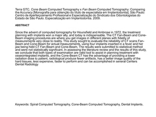 Terra GTC. Cone Beam Computed Tomography x Fan Beam Computed Tomography: Comparing
the Accuracy [Monografia para obtenção do título de especialista em Implantodontia]. São Paulo:
Centro de Aperfeiçoamento Profissional e Especialização do Sindicato dos Odontologistas do
Estado de São Paulo. Especialização em Implantodontia. 2009.

ABSTRACT

Since the advent of computed tomography for Hounsfield and Ambrose in 1972, the treatment
planning with implants won a major ally, and today is indispensable. The CT Fan-Beam and Cone-
Beam imaging procedures are where you get images in different planes with fidelity of
measurements very close to reality. This study sought to evaluate the reliability of CT scans Fan-
Beam and Cone-Beam for actual measurements, using four implants inserted in a fever and her
jaw being held CT Fan-Beam and Cone-Beam. The results were submitted to statistical method
and were not statistically significant. In assessing the literature review and the results of this study,
we conclude that both types of examination are valid tool to assist in planning treatment with
osseointegrated implants, and the Cone-Beam CT has the advantage of providing a lower
radiation dose to patient, radiological produce fewer artifacts, has a better image quality of the
hard tissues, less expensive, faster to perform and can be accomplished in several Centers
Dental Radiology




Keywords: Spiral Computed Tomography, Cone-Beam Computed Tomography, Dental Implants.
 