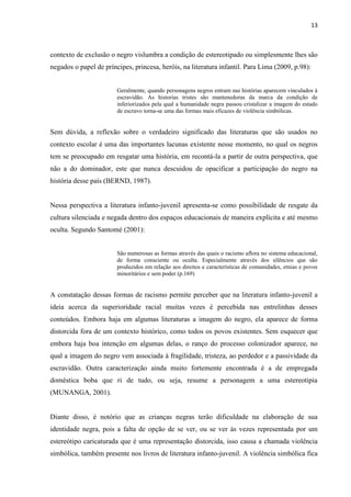 13



contexto de exclusão o negro vislumbra a condição de estereotipado ou simplesmente lhes são
negados o papel de príncipes, princesa, heróis, na literatura infantil. Para Lima (2009, p.98):


                        Geralmente, quando personagens negros entram nas histórias aparecem vinculados à
                        escravidão. As historias tristes são mantenedoras da marca da condição de
                        inferiorizados pela qual a humanidade negra passou cristalizar a imagem do estado
                        de escravo torna-se uma das formas mais eficazes de violência simbólicas.


Sem dúvida, a reflexão sobre o verdadeiro significado das literaturas que são usados no
contexto escolar é uma das importantes lacunas existente nesse momento, no qual os negros
tem se preocupado em resgatar uma história, em recontá-la a partir de outra perspectiva, que
não a do dominador, este que nunca descuidou de opacificar a participação do negro na
história desse país (BERND, 1987).


Nessa perspectiva a literatura infanto-juvenil apresenta-se como possibilidade de resgate da
cultura silenciada e negada dentro dos espaços educacionais de maneira explícita e até mesmo
oculta. Segundo Santomé (2001):


                        São numerosas as formas através das quais o racismo aflora no sistema educacional,
                        de forma consciente ou oculta. Especialmente através dos silêncios que são
                        produzidos em relação aos direitos e características de comunidades, etnias e povos
                        minoritários e sem poder (p.169)


A constatação dessas formas de racismo permite perceber que na literatura infanto-juvenil a
ideia acerca da superioridade racial muitas vezes é percebida nas entrelinhas desses
conteúdos. Embora haja em algumas literaturas a imagem do negro, ela aparece de forma
distorcida fora de um contexto histórico, como todos os povos existentes. Sem esquecer que
embora haja boa intenção em algumas delas, o ranço do processo colonizador aparece, no
qual a imagem do negro vem associada à fragilidade, tristeza, ao perdedor e a passividade da
escravidão. Outra caracterização ainda muito fortemente encontrada é a de empregada
doméstica boba que ri de tudo, ou seja, resume a personagem a uma estereotipia
(MUNANGA, 2001).


Diante disso, é notório que as crianças negras terão dificuldade na elaboração de sua
identidade negra, pois a falta de opção de se ver, ou se ver às vezes representada por um
estereótipo caricaturada que é uma representação distorcida, isso causa a chamada violência
simbólica, também presente nos livros de literatura infanto-juvenil. A violência simbólica fica
 