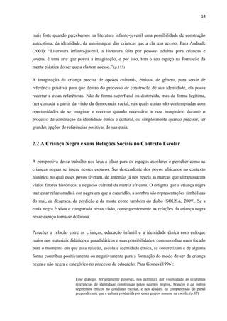 14



mais forte quando percebemos na literatura infanto-juvenil uma possibilidade de construção
autoestima, da identidade, da autoimagem das crianças que a ela tem acesso. Para Andrade
(2001): “Literatura infanto-juvenil, a literatura feita por pessoas adultas para crianças e
jovens, é uma arte que povoa a imaginação, e por isso, tem o seu espaço na formação da
mente plástica do ser que a ela tem acesso.” (p.113)

A imaginação da criança precisa de opções culturais, étnicos, de gênero, para servir de
referência positiva para que dentro do processo de construção de sua identidade, ela possa
recorrer a essas referências. Não de forma superficial ou distorcida, mas de forma legítima,
(re) contada a partir da visão da democracia racial, nas quais etnias são contempladas com
oportunidades de se imaginar e recorrer quando necessário a esse imaginário durante o
processo de construção da identidade étnica e cultural, ou simplesmente quando precisar, ter
grandes opções de referências positivas de sua etnia.


2.2 A Criança Negra e suas Relações Sociais no Contexto Escolar


A perspectiva desse trabalho nos leva a olhar para os espaços escolares e perceber como as
crianças negras se insere nesses espaços. Ser descendente dos povos africanos no contexto
histórico no qual esses povos tiveram, de antemão já nos revela as marcas que ultrapassaram
vários fatores históricos, a negação cultural da matriz africana. O estigma que a criança negra
traz estar relacionada à cor negra em que a escuridão, a sombra são representações simbólicas
do mal, da desgraça, da perdição e da morte como também do diabo (SOUSA, 2009). Se a
etnia negra é vista e comparada nessa visão, consequentemente as relações da criança negra
nesse espaço torna-se dolorosa.


Perceber a relação entre as crianças, educação infantil e a identidade étnica com enfoque
maior nos materiais didáticos e paradidáticos e suas possibilidades, com um olhar mais focado
para o momento em que essa relação, escola e identidade étnica, se concretizam e de alguma
forma contribua positivamente ou negativamente para a formação do modo de ser da criança
negra e não negra é categórico no processo de educação. Para Gomes (1996):


                        Esse diálogo, perfeitamente possível, nos permitirá dar visibilidade às diferentes
                        referências de identidade construídas pelos sujeitos negros, brancos e de outros
                        segmentos étnicos no cotidiano escolar, e nos ajudará na compreensão do papel
                        preponderante que a cultura produzida por esses grupos assume na escola. (p.87)
 