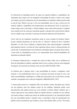 15




Os referenciais de identidade positiva do negro nos materiais didáticos e paradidáticos são
importantes para romper com um imaginário estereotipado do negro e muitas vezes romper
com silêncio que há de referenciais do afro descendente nas literaturas infanto-juvenil usada
na sala de aula. Silêncio este que é visto com naturalidade, uma vez que a escola com seu
material, didático e paradidático não proporcionam uma democracia racial, no qual tanto a
criança negra, como a não negra, a criança indígena, como outras etnias possam se imaginar
nesse mundo do faz de conta que é permitido quando o educador lhes conta histórias infantis,
mas na verdade o que se percebe é a presença de literatura infanto-juvenil etnocêntrica.


Como visão de um imaginário etnocêntrico pode ter como exemplo de literatura infanto-
juvenil, utilizada diariamente em sala de aula, os “clássicos”: Branca de Neve, Cachinhos
Dourados e os Três Ursos, Cinderela, a Pequena Sereia, entre outras desejadas e conhecidas
pelos pequenos leitores e ouvintes de vários segmentos étnicos raciais e culturais presente em
sala de aula. Conseqüentemente essas literaturas contemplam apenas uma parte desses alunos,
a outra sofre as conseqüências de não se ver representadas nesse material paradidático tão
importante na educação infantil.


As literaturas infanto-juvenis, a exemplo dos contos de fadas, lidam com os problemas de
busca da maturidade na infância, sugerindo muitas vezes a criança a lutar por uma integração
do psíquico, do emocional, do intelecto como um todo. (BETTELHEM, 1980).


As histórias para o pequeno leitor é uma possibilidade de suscitar o imaginário, sentir
emoções e viver profundamente tudo o que as narrativas provocam em quem as ouve, com
todas as possibilidades, significância e verdade que cada narrativa fez ou não brotar, ouvindo
sentindo e enxergando com os olhos do imaginário (ABRAMAVICH, 1997).
.
A criança pode através de o imaginário lidar com emoções, medos, frustrações que existem
em sua memória, fruto das relações sociais de seu cotidiano. Memórias muitas vezes
desconhecidas pela própria pessoa que está contando a história infantil. Sabemos que a
criança negra possui uma memória repleta de apelido doloroso, resultado de suas relações
com outras crianças e adultos que através de atitudes preconceitos e do silenciamento diante
das suas necessidades produz e reproduz ranço e estereótipos, frutos da internalização dos
padrões sociais etnocêntricos que invadem a escola. Para Romão (2001, p.162): “Em muitos
 