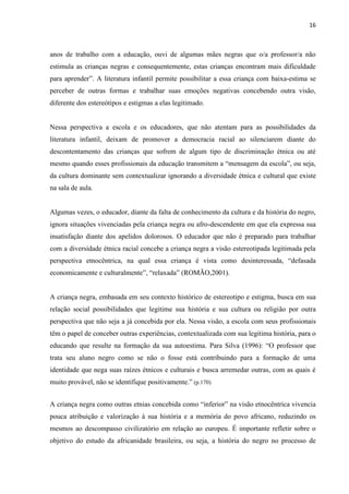 16



anos de trabalho com a educação, ouvi de algumas mães negras que o/a professor/a não
estimula as crianças negras e consequentemente, estas crianças encontram mais dificuldade
para aprender”. A literatura infantil permite possibilitar a essa criança com baixa-estima se
perceber de outras formas e trabalhar suas emoções negativas concebendo outra visão,
diferente dos estereótipos e estigmas a elas legitimado.


Nessa perspectiva a escola e os educadores, que não atentam para as possibilidades da
literatura infantil, deixam de promover a democracia racial ao silenciarem diante do
descontentamento das crianças que sofrem de algum tipo de discriminação étnica ou até
mesmo quando esses profissionais da educação transmitem a “mensagem da escola”, ou seja,
da cultura dominante sem contextualizar ignorando a diversidade étnica e cultural que existe
na sala de aula.


Algumas vezes, o educador, diante da falta de conhecimento da cultura e da história do negro,
ignora situações vivenciadas pela criança negra ou afro-descendente em que ela expressa sua
insatisfação diante dos apelidos dolorosos. O educador que não é preparado para trabalhar
com a diversidade étnica racial concebe a criança negra a visão estereotipada legitimada pela
perspectiva etnocêntrica, na qual essa criança é vista como desinteressada, “defasada
economicamente e culturalmente”, “relaxada” (ROMÃO,2001).


A criança negra, embasada em seu contexto histórico de estereotipo e estigma, busca em sua
relação social possibilidades que legitime sua história e sua cultura ou religião por outra
perspectiva que não seja a já concebida por ela. Nessa visão, a escola com seus profissionais
têm o papel de conceber outras experiências, contextualizada com sua legitima história, para o
educando que resulte na formação da sua autoestima. Para Silva (1996): “O professor que
trata seu aluno negro como se não o fosse está contribuindo para a formação de uma
identidade que nega suas raízes étnicos e culturais e busca arremedar outras, com as quais é
muito provável, não se identifique positivamente.” (p.170)


A criança negra como outras etnias concebida como “inferior” na visão etnocêntrica vivencia
pouca atribuição e valorização à sua história e a memória do povo africano, reduzindo os
mesmos ao descompasso civilizatório em relação ao europeu. É importante refletir sobre o
objetivo do estudo da africanidade brasileira, ou seja, a história do negro no processo de
 