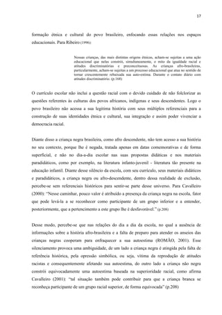 17



formação étnica e cultural do povo brasileiro, enfocando essas relações nos espaços
educacionais. Para Ribeiro (1996):


                        Nossas crianças, das mais distintas origens étnicas, acham-se sujeitas a uma ação
                        educacional que nelas constrói, simultaneamente, o mito da igualdade racial e
                        atitudes discriminatórias e preconceituosas. As crianças afro-brasileiras,
                        particularmente, acham-se sujeitas a um processo educacional que atua no sentido de
                        tornar crescentemente rebaixada sua auto-estima. Durante o contato diário com
                        atitudes discriminatório. (p.168)


O currículo escolar não inclui a questão racial com o devido cuidado de não folclorizar as
questões referentes às culturas dos povos africanos, indígenas e seus descendentes. Logo o
povo brasileiro não acessa a sua legitima história com seus múltiplos referenciais para a
construção de suas identidades étnica e cultural, sua integração e assim poder vivenciar a
democracia racial.


Diante disso a criança negra brasileira, como afro descendente, não tem acesso a sua história
no seu contexto, porque lhe é negada, tratada apenas em datas comemorativas e de forma
superficial, e não no dia-a-dia escolar nas suas propostas didáticas e nos materiais
paradidáticos, como por exemplo, na literatura infanto-juvenil - literatura tão presente na
educação infantil. Diante desse silêncio da escola, com seu currículo, seus materiais didáticos
e paradidáticos, a criança negra ou afro-descendente, dentro dessa realidade de exclusão,
percebe-se sem referenciais históricos para sentir-se parte desse universo. Para Cavalleiro
(2000): “Nesse caminhar, pouco valor é atribuído a presença da criança negra na escola, fator
que pode levá-la a se reconhecer como participante de um grupo inferior e a entender,
posteriormente, que a pertencimento a este grupo lhe é desfavorável.” (p.208)


Desse modo, percebe-se que nas relações do dia a dia da escola, no qual a ausência de
informações sobre a história afro-brasileira e a falta de preparo para atender os anseios das
crianças negras cooperam para enfraquecer a sua autoestima (ROMÃO, 2001). Esse
silenciamento provoca uma ambiguidade, de um lado a criança negra é atingida pela falta de
referência histórica, pela opressão simbólica, ou seja, vítima da reprodução de atitudes
racistas e consequentemente afetando sua autoestima, do outro lado a criança não negra
constrói equivocadamente uma autoestima baseada na superioridade racial, como afirma
Cavalleiro (2001): “tal situação também pode contribuir para que a criança branca se
reconheça participante de um grupo racial superior, de forma equivocada” (p.208)
 