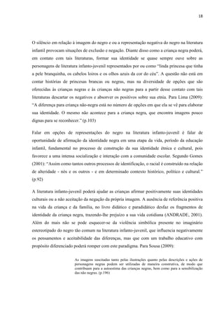 18




O silêncio em relação à imagem do negro e ou a representação negativa do negro na literatura
infantil provocam situações de exclusão e negação. Diante disso como a criança negra poderá,
em contato com tais literaturas, formar sua identidade se quase sempre ouve sobre as
personagens de literatura infanto-juvenil representados por ou como “linda princesa que tinha
a pele branquinha, os cabelos loiros e os olhos azuis da cor do céu”. A questão não está em
contar histórias de princesas brancas ou negras, mas na diversidade de opções que são
oferecidas às crianças negras e às crianças não negras para a partir desse contato com tais
literaturas descartar os negativos e absorver os positivos sobre sua etnia. Para Lima (2009):
“A diferença para criança não-negra está no número de opções em que ela se vê para elaborar
sua identidade. O mesmo não acontece para a criança negra, que encontra imagens pouco
dignas para se reconhecer.” (p.103)

Falar em opções de representações do negro na literatura infanto-juvenil é falar de
oportunidade de afirmação da identidade negra em uma etapa da vida, período da educação
infantil, fundamental no processo de construção da sua identidade étnica e cultural, pois
favorece a uma intensa socialização e interação com a comunidade escolar. Segundo Gomes
(2001): “Assim como tantos outros processos de identificação, o racial é construído na relação
de alteridade - nós e os outros - e em determinado contexto histórico, político e cultural.”
(p.92)

A literatura infanto-juvenil poderá ajudar as crianças afirmar positivamente suas identidades
culturais ou a não aceitação da negação da própria imagem. A ausência de referência positiva
na vida da criança e da família, no livro didático e paradidático desfaz os fragmentos de
identidade da criança negra, trazendo-lhe prejuízo a sua vida cotidiana (ANDRADE, 2001).
Além do mais não se pode esquecer-se da violência simbólica presente no imaginário
estereotipado do negro tão comum na literatura infanto-juvenil, que influencia negativamente
os pensamentos e aceitabilidade das diferenças, mas que com um trabalho educativo com
propósito diferenciado poderá romper com este paradigma. Para Sousa (2009):


                       As imagens suscitadas tanto pelas ilustrações quanto pelas descrições e ações de
                       personagens negras podem ser utilizadas de maneira construtiva, de modo que
                       contribuam para a autoestima das crianças negras, bem como para a sensibilização
                       das não negras. (p.196)
 