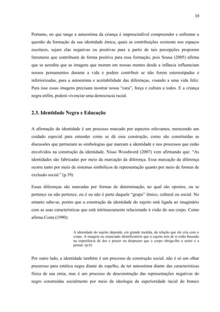 19



Portanto, no que tange a autoestima da criança é imprescindível compreender e enfrentar a
questão da formação da sua identidade étnica, quais as contribuições existente nos espaços
escolares, sejam elas negativas ou positivas para a partir de tais percepções proporem
literaturas que contribuam de forma positiva para essa formação, pois Sousa (2005) afirma
que se acredita que as imagens que moram em nossas mentes desde a infância influenciam
nossos pensamentos durante a vida e podem contribuir se não forem estereotipadas e
inferiorizadas, para a autoestima e aceitabilidade das diferenças, visando a uma vida feliz.
Para isso essas imagens precisam mostrar nossa “cara”, força e cultura a todos. E a criança
negra enfim, poderá vivenciar uma democracia racial.


2.3. Identidade Negra e Educação


A afirmação da identidade é um processo marcado por aspectos relevantes, merecendo um
cuidado especial para entender como se dá essa construção, como são constituídas as
discussões que permeiam as simbologias que marcam a identidade e nos processos que estão
envolvidos na construção da identidade. Nisso Woodword (2007) vem afirmando que: “As
identidades são fabricadas por meio da marcação da diferença. Essa marcação da diferença
ocorre tanto por meio de sistemas simbólicos de representação quanto por meio de formas de
exclusão social.” (p.39)

Essas diferenças são marcadas por formas de determinação, no qual são opostos, ou se
pertence ou não pertence, ou é ou não é parte daquele “grupo” étnico, cultural ou social. No
entanto sabe-se, porém que a construção da identidade do sujeito está ligada ao imaginário
com as suas características que está intrinsecamente relacionado à visão do seu corpo. Como
afirma Costa (1990):


                           A identidade do sujeito depende, em grande medida, da relação que ele cria com o
                           corpo. A imagem ou enunciado identificatório que o sujeito tem de si estão baseado
                           na experiência de dor e prazer ou desprazer que o corpo obriga-lhe a sentir e a
                           pensar. (p.6)


Por outro lado, a identidade também é um processo de construção social, não é só um olhar
prazeroso para estética negra diante do espelho, de ter autoestima diante das características
física de sua etnia, mas é um processo de desconstrução das representações negativas do
negro construídas socialmente por meio da ideologia da superioridade racial do branco
 