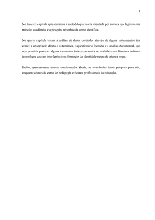 2



No terceiro capítulo apresentamos a metodologia usada orientada por autores que legitima um
trabalho acadêmico e a pesquisa reconhecida como cientifica.


No quarto capítulo temos a análise de dados coletados através de alguns instrumentos tais
como: a observação direta e sistemática, o questionário fechado e a análise documental, que
nos permitiu perceber alguns elementos étnicos presentes no trabalho com literatura infanto-
juvenil que causam interferência na formação da identidade negra da criança negra.


Enfim, apresentamos nossas considerações finais, as relevâncias dessa pesquisa para nós,
enquanto alunos do curso de pedagogia e futuros profissionais da educação.
 