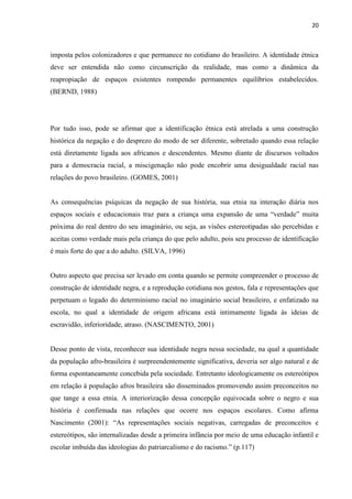 20



imposta pelos colonizadores e que permanece no cotidiano do brasileiro. A identidade étnica
deve ser entendida não como circunscrição da realidade, mas como a dinâmica da
reapropiação de espaços existentes rompendo permanentes equilíbrios estabelecidos.
(BERND, 1988)




Por tudo isso, pode se afirmar que a identificação étnica está atrelada a uma construção
histórica da negação e do desprezo do modo de ser diferente, sobretudo quando essa relação
está diretamente ligada aos africanos e descendentes. Mesmo diante de discursos voltados
para a democracia racial, a miscigenação não pode encobrir uma desigualdade racial nas
relações do povo brasileiro. (GOMES, 2001)


As consequências psíquicas da negação de sua história, sua etnia na interação diária nos
espaços sociais e educacionais traz para a criança uma expansão de uma “verdade” muita
próxima do real dentro do seu imaginário, ou seja, as visões estereotipadas são percebidas e
aceitas como verdade mais pela criança do que pelo adulto, pois seu processo de identificação
é mais forte do que a do adulto. (SILVA, 1996)


Outro aspecto que precisa ser levado em conta quando se permite compreender o processo de
construção de identidade negra, e a reprodução cotidiana nos gestos, fala e representações que
perpetuam o legado do determinismo racial no imaginário social brasileiro, e enfatizado na
escola, no qual a identidade de origem africana está intimamente ligada às ideias de
escravidão, inferioridade, atraso. (NASCIMENTO, 2001)


Desse ponto de vista, reconhecer sua identidade negra nessa sociedade, na qual a quantidade
da população afro-brasileira é surpreendentemente significativa, deveria ser algo natural e de
forma espontaneamente concebida pela sociedade. Entretanto ideologicamente os estereótipos
em relação à população afros brasileira são disseminados promovendo assim preconceitos no
que tange a essa etnia. A interiorização dessa concepção equivocada sobre o negro e sua
história é confirmada nas relações que ocorre nos espaços escolares. Como afirma
Nascimento (2001): “As representações sociais negativas, carregadas de preconceitos e
estereótipos, são internalizadas desde a primeira infância por meio de uma educação infantil e
escolar imbuída das ideologias do patriarcalismo e do racismo.” (p.117)
 