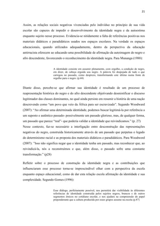 21



Assim, as relações sociais negativas vivenciadas pelo indivíduo no princípio de sua vida
escolar são capazes de impedir o desenvolvimento da identidade negra e da autoestima
enquanto sujeito nesse processo. Evidencia-se nitidamente a falta de referências positivas nos
materiais didáticos e paradidáticos usados nos espaços escolares. Na verdade os espaços
educacionais, quando utilizados adequadamente, dentro da perspectiva da educação
antirracista oferecem ao educando uma possibilidade de afirmação da autoimagem do negro e
afro descendente, favorecendo o reconhecimento da identidade negra. Para Munanga (1988):


                        A identidade consiste em assumir plenamente, com orgulho, a condição de negro,
                        em dizer, de cabeça erguida sou negro. A palavra foi despojada de tudo o que
                        carregou no passado, como desprezo, transformando este último numa fonte de
                        orgulho para o negro. (p.44)


Diante disso, percebe-se que afirmar sua identidade é resultado de um processo de
reapresentação histórica do negro e do afro descendente objetivando desmistificar o discurso
legitimador das classes dominantes, no qual ainda persiste em resumir a história de uma nação
descrevendo como “um povo que veio da África para ser escravizado”. Segundo Woodward
(2007): “Ao afirmar uma determinada identidade, podemos buscar legitimá-la por referência a
um suposto e autêntico passado- possivelmente um passado glorioso, mas, de qualquer forma,
um passado que parece “real”- que poderia validar a identidade que reivindicamos.” (p. 27)
Nesse contexto, faz-se necessário a interligação entre desconstrução das representações
negativas do negro, construída historicamente através de um passado que perpetua o legado
do determinismo racial e as proposta dos materiais didáticos e paradidáticos. Para Woodword
(2007): ”Isso não significa negar que a identidade tenha um passado, mas reconhecer que, ao
reivindicá-la, nós a reconstruímos e que, além disso, o passado sofre uma constante
transformação.” (p28)

Refletir sobre o processo de construção da identidade negra e as contribuições que
influenciaram esse processo torna-se imprescindível olhar com a perspectiva da escola
enquanto espaço educacional, como de dar esta relação escola afirmação da identidade e sua
complexidade. Segundo Gomes (1996):


                        Esse diálogo, perfeitamente possível, nos permitirá dar visibilidade às diferentes
                        referências de identidade construída pelos sujeitos negros, brancos e de outros
                        segmentos étnicos no cotidiano escolar, e nos ajudará na compreensão do papel
                        preponderante que a cultura produzida por esses grupos assume na escola (p.87)
 