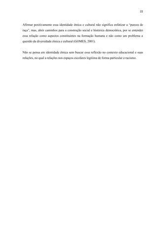 22



Afirmar positivamente essa identidade étnica e cultural não significa enfatizar a “pureza de
raça”, mas, abrir caminhos para a construção social e histórica democrática, por se entender
essa relação como aspectos constituintes na formação humana e não como um problema a
questão da diversidade étnica e cultural (GOMES, 2001).


Não se pensa em identidade étnica sem buscar essa reflexão no contexto educacional e suas
relações, no qual a relações nos espaços escolares legitima de forma particular o racismo.
 