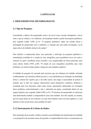 23



                                     CAPÍTULO III


3. PROCEDIMENTOS METODOLÓGICOS


3.1 Tipo de Pesquisa:


Concebendo o objetivo do pesquisador como o de servir como veículos inteligentes e ativos
entre o que já conhece e as evidências, são projetado estudos a partir da pesquisa qualitativa,
pois segundo Ludke (1996, p.11): “A pesquisa qualitativa supõe um contato direto e
prolongado do pesquisador com o ambiente e a situação que está sendo investigada, via de
regra através do trabalho intensivo de campo.”


Para facilitar à compreensão desse caso particular e efetivação da pesquisa qualitativa a
metodologia escolhida foi o estudo de caso etnográfico, pois possibilitou levar em conta o
contexto no qual o problema estava inserido e sua complexidade de forma particular, pois
como afirma André (1995, p.49): “O estudo de caso etnográfico possibilita uma visão
profunda e ao mesmo tempo ampla e íntegra de uma unidade complexa.”


O trabalho de pesquisa foi marcado pela incerteza que nós tínhamos do trabalho realizado
cotidianamente com literatura infanto-juvenil e a sua interferência na formação da identidade
étnica e cultural dos sujeitos que a ela tinha acesso, daí surgiu à necessidade de pensar as
relações que se dão nos espaços educacionais numa perspectiva complexa, dinâmica e
inacabada para isso buscamos então sanar nossas inquietações debruçando na concepção
desse problema, contextualizando e não o reduzindo em partes, concebendo dentro do seu
espaço legítimo, pois segundo André (1995, p.31): “O interesse do pesquisador ao selecionar
uma determinada unidade é compreendê-la como uma unidade. Isso não impede, no entanto,
que ele esteja atento ao seu contexto e às suas inter-relações como um todo orgânico, e a sua
dinâmica como um processo, uma unidade em ação.”


3.1.2 Instrumentos de Coletas de Dados.


Para realização desse estudo e melhor conceber as possibilidades de interpretação da realidade
e na perspectiva de encontrar meios de perceber a complexidade dos fatos os instrumentos de
 