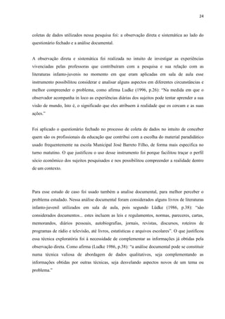 24



coletas de dados utilizados nessa pesquisa foi: a observação direta e sistemática ao lado do
questionário fechado e a análise documental.


A observação direta e sistemática foi realizada no intuito de investigar as experiências
vivenciadas pelas professoras que contribuíram com a pesquisa e sua relação com as
literaturas infanto-juvenis no momento em que eram aplicadas em sala de aula esse
instrumento possibilitou considerar e analisar alguns aspectos em diferentes circunstâncias e
melhor compreender o problema, como afirma Ludke (1996, p.26): “Na medida em que o
observador acompanha in loco as experiências diárias dos sujeitos pode tentar aprender a sua
visão de mundo, Isto é, o significado que eles atribuem à realidade que os cercam e as suas
ações.”


Foi aplicado o questionário fechado no processo de coleta de dados no intuito de conceber
quem são os profissionais da educação que contribui com a escolha do material paradidático
usado frequentemente na escola Municipal José Barreto Filho, de forma mais especifica no
turno matutino. O que justificou o uso desse instrumento foi porque facilitou traçar o perfil
sócio econômico dos sujeitos pesquisados e nos possibilitou compreender a realidade dentro
de um contexto.




Para esse estudo de caso foi usado também a analise documental, para melhor perceber o
problema estudado. Nessa análise documental foram considerados alguns livros de literaturas
infanto-juvenil utilizados em sala de aula, pois segundo Lüdke (1986, p.38): “são
considerados documentos... estes incluem as leis e regulamentos, normas, pareceres, cartas,
memorandos, diários pessoais, autobiografias, jornais, revistas, discursos, roteiros de
programas de rádio e televisão, até livros, estatísticas e arquivos escolares”. O que justificou
essa técnica exploratória foi à necessidade de complementar as informações já obtidas pela
observação direta. Como afirma (Ludke 1986, p.38): “a análise documental pode se constituir
numa técnica valiosa de abordagem de dados qualitativos, seja complementando as
informações obtidas por outras técnicas, seja desvelando aspectos novos de um tema ou
problema.”
 