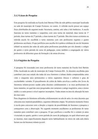 25



3.1.3 Lócus de Pesquisa


Esta pesquisa foi realizada na Escola José Barreto Filho da rede pública municipal localizada
na sede do município de Campo Formoso, no centro. A referida escola possui um espaço
físico distribuídos do seguinte modo: Secretaria, cantina, sete salas e três banheiros. A escola
funciona no turno matutino e vespertino, com uma turma de maternal, duas turma de 1º
período, duas turmas de 2º período, e duas turmas de 3º período. Dos dois turnos existentes na
referida escola foi escolhida o turno matutino com sete professoras regentes e quatro
professoras auxiliares. O que justificou essa escolha foi à prática cotidiana do uso de literatura
infantil na maioria das salas de aulas pelas professoras percebidas por nós durante o estágio
do quinto e sexto período do curso de pedagogia, como também a congregação de vários
professores de diferentes graus de formação e de etnias diversas.


3.1.4 Sujeitos da Pesquisa


A pesquisa foi executada com onze professoras do turno matutino da Escola José Barreto
Filho, localizada na sede do município de Campo Formoso-BA. As docentes escolhidas para
contribuir com esse estudo são todas do sexo feminino e tinham idades compreendidas entre
vinte e cinquenta anos pertencentes a vários segmentos étnicos e culturais e grau de
escolaridades variadas. O procedimento de coleta de dados envolveu a análise dos livros de
literaturas infanto-juvenis usadas pelas docentes cotidianamente e as onze profissionais do
turno matutino, no qual das onze pesquisadas oito cursaram o antigo magistério, uma o ensino
médio e a outra possui o nível superior incompleto. Todas atuam na área de educação há mais
de cinco anos
Para chegarmos às literaturas utilizadas cotidianamente na sala de aula e às onze docentes que
seleciona esse material paradidático, seguimos diferentes etapas. No primeiro momento fomos
à escola para conversar com a direção a respeito da possibilidade de fazermos a pesquisa e
começarmos com a observação. No segundo momento escolhemos as professoras do turno
matutino para contribuir com a pesquisa. O que justificou a escolha foi o contato já antes
vivenciado no quarto, quinto e sexto período do curso de pedagogia, no qual observamos que
as mesmas, mais especificamente daquele turno habitualmente no início de cada aula diária
faziam uso da literatura infanto-juvenil.
 