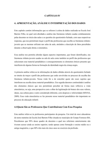 27



                                      CAPÍTULO IV


4. APRESENTAÇÃO, ANÁLISE E INTERPRETAÇÃO DOS DADOS


Este capítulo contém informações que se referem à coleta de dados realizada na Escola José
Barreto Filho, no qual será abordada a análise das literaturas infantis usadas cotidianamente
pelas docentes no início das aulas e as questões do questionário fechado, com suas respectivas
respostas, que nos permitiram traçar o perfil das professoras que escolhe as literaturas infanto-
juvenis que as mesmas utilizam nas salas de aula, atrelados a descrição de fatos percebidos
durante a observação direta e sistemática.


Essa análise nos permitiu abordar alguns aspectos importantes, que foram identificados, nas
literaturas infanto-juvenis usadas na sala de aula como também no perfil das professoras que
selecionam esse material paradidático e consequentemente os elementos étnicos presente que
interferem de alguma forma na formação da identidade negra da criança negra.


A primeira análise refere-se às informações de dados obtidas através do questionário fechado
no intuito de traçar o perfil das professoras que estão envolvidas no processo de escolha das
literaturas infanto-juvenis. Nossa visão foi a de conceber quem são esses sujeitos que
interferem na escolha desse material paradidático. Em seguida daremos continuidade à análise
dos elementos étnicos que nos permitiram perceber de forma mais reflexiva a visão
etnocêntrica, ou seja, uma perspectiva com o olhar da legitimação do branco dos seus valores,
ideais, sua cultura para o outro considerado diferente, com desprezo e inferioridade (SOUSA,
2009). Essa visão etnocêntrica se faz presente nesse material paradidático tão importante no
processo de educação infantil.


4.1Quem São as Professoras Que Contribuíram Com Essa Pesquisa


Esta análise refere-se às professoras participantes da pesquisa. Um total de onze educadoras
do turno matutino da Escola José Barreto Filho situada no município de Campo Formoso-BA.
Percebemos que 99% desse quadro de docentes a qual nos referimos anteriormente não
tiveram acesso ainda ao ensino superior, tendo apenas como formação o ensino médio ou o
antigo magistério, e que 80% têm mais de cinco anos no exercício da profissão.
 