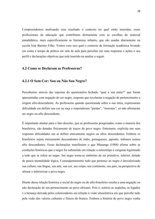 28




Compreendemos analisando esse resultado o contexto no qual estão inseridas, esses
profissionais da educação que contribuem diretamente com as escolhas do material
paradidático, mais especificamente as literaturas infantis, que são usadas diariamente na
escola José Barreto Filho. Vemos com isso qual o contexto de formação acadêmica levando
em conta o tempo de prática em sala de aula para perceber em suas respostas e ações o seu
perfil e declarações objetivas que está inserido na analise a seguir.


4.2 Como se Declaram as Professoras?


4.2.1 O Sem Cor: Sou ou Não Sou Negro?


Percebemos através das repostas do questionário fechado “qual a sua etnia?” que foram
apresentadas com negação do ser negro, resposta que revelaram à negação de pertencimento a
origem afro-descendente. As professoras quando questionada sobre a sua etnia, expressaram
dificuldade em definir sua cor ou raça e responderam “pardas”, “morenas”, só não afirmaram
ser negro ou afro descendente.


É importante atentar para o fato descrito, que as professoras pesquisadas, como a maioria dos
brasileiros, são dotadas fisicamente de traços do povo negro. Entretanto, explícita nas suas
respostas dificuldades em se definir etnicamente negros ou afros descendentes. Embora os
brasileiros sejam etnicamente descendentes de índio, portugueses, japonês, italianos somos
afro descendentes. Essas declarações manifestam o que Munanga (1988) afirma sobre as
condições históricas que o negro foi submetido em relação a estereótipo e estigmas legitimado
a tudo que se refere ao negro. Ser negro torna-se sinônimo de ser primitivo, inferior, dotado
de pouca mentalidade lógica. Conseqüentemente tudo que pertence ao negro é desvalorizado
sua cultura, sua língua, sua arte, sua cor, seu corpo, seu continente, seu país, na perspectiva de
alienar e inferiorizar o povo negro.


Diante dessa relação histórica e social do negro ou do afro-brasileiro resulta a uma negação ou
não declaração de seu pertencimento ao povo africano. Pois é, notório as seqüelas, os legados
e a herança deixada pelos colonizadores em relação à visão etnocêntrica em que percebe tudo
pela visão dos valores culturais e físicos do branco. Embora a história do povo negro venha
 
