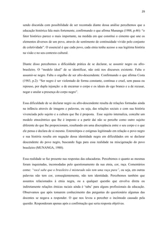 29



sendo discutida com possibilidade de ser recontada diante dessa análise percebemos que a
educação histórica fala mais fortemente, confirmando o que afirma Munanga (1988, p.46): “o
fator histórico parece o mais importante, na medida em que constitui o cimento que une os
elementos diversos de um povo, através de sentimento de continuidade vivido pelo conjunto
de coletividade”. O essencial é que cada povo, cada etnia tenha acesso a sua legitima história
na visão e no seu contexto cultural.


Diante disso percebemos a dificuldade prática de se declarar, se assumir negro ou afro-
brasileiro. O “modelo ideal” de se identificar, não está nos discursos existente. Falta o
assumir-se negro. Falta o orgulho de ser afro-descendente. Confirmando o que afirma Costa
(1983, p.2): “Ser negro é ser violentado de forma constante, contínua e cruel, sem pausa ou
repouso, por dupla injunção: a de encarnar o corpo e os ideais do ego branco e a de recusar,
negar e anular a presença do corpo negro”.


Essa dificuldade de se declarar negro ou afro-descendente resulta de relações formadas ainda
na infância através de imagens e palavras, ou seja, das relações sociais e com sua história
vivenciada pelo sujeito e a cultura que lhe é proposta. Esse sujeito internaliza, concebe um
modelo etnocêntrico que lhe é imposto e a partir daí não se percebe como outro sujeito
diferente do que lhe proporcionam, resultando em uma discrepância entre o seu corpo e o que
ele pensa e declara de si mesmo. Estereótipos e estigmas legitimado em relação o povo negro
e sua história resulta em negação dessa identidade negra em dificuldades em se declarar
descendente do povo negro, buscando fuga para essa realidade na miscigenação do povo
brasileiro (MUNANGA, 1988).


Essa realidade se faz presente nas respostas das educadoras. Percebemos o quanto as mesmas
foram inquietadas, incomodadas pelo questionamento da sua etnia, cor, raça. Comentários
como: “você sabe que o brasileiro é misturado não tem uma raça pura”, ou seja, em outras
palavras não tem cor, conseqüentemente, não tem identidade. Percebemos também que
assuntos relacionados à etnia negra, ou a qualquer questão que envolva direta ou
indiretamente relações étnicas raciais ainda é „tabu‟ para alguns profissionais da educação.
Observamos que após tomarem conhecimento das perguntas do questionário algumas das
docentes se negava a responder. O que nos levou a perceber o incômodo causado pela
questão. Responderam apenas após a confirmação que seria resposta objetivas.
 