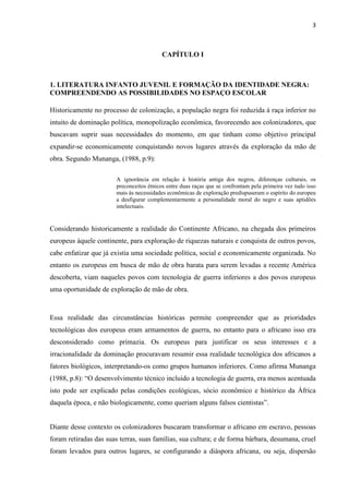 3



                                           CAPÍTULO I



1. LITERATURA INFANTO JUVENIL E FORMAÇÃO DA IDENTIDADE NEGRA:
COMPREENDENDO AS POSSIBILIDADES NO ESPAÇO ESCOLAR

Historicamente no processo de colonização, a população negra foi reduzida à raça inferior no
intuito de dominação política, monopolização econômica, favorecendo aos colonizadores, que
buscavam suprir suas necessidades do momento, em que tinham como objetivo principal
expandir-se economicamente conquistando novos lugares através da exploração da mão de
obra. Segundo Munanga, (1988, p.9):

                        A ignorância em relação à história antiga dos negros, diferenças culturais, os
                        preconceitos étnicos entre duas raças que se confrontam pela primeira vez tudo isso
                        mais às necessidades econômicas de exploração predispuseram o espírito do europeu
                        a desfigurar complementarmente a personalidade moral do negro e suas aptidões
                        intelectuais.


Considerando historicamente a realidade do Continente Africano, na chegada dos primeiros
europeus àquele continente, para exploração de riquezas naturais e conquista de outros povos,
cabe enfatizar que já existia uma sociedade política, social e economicamente organizada. No
entanto os europeus em busca de mão de obra barata para serem levadas a recente América
descoberta, viam naqueles povos com tecnologia de guerra inferiores a dos povos europeus
uma oportunidade de exploração de mão de obra.



Essa realidade das circunstâncias históricas permite compreender que as prioridades
tecnológicas dos europeus eram armamentos de guerra, no entanto para o africano isso era
desconsiderado como primazia. Os europeus para justificar os seus interesses e a
irracionalidade da dominação procuravam resumir essa realidade tecnológica dos africanos a
fatores biológicos, interpretando-os como grupos humanos inferiores. Como afirma Munanga
(1988, p.8): “O desenvolvimento técnico incluído a tecnologia de guerra, era menos acentuada
isto pode ser explicado pelas condições ecológicas, sócio econômico e histórico da África
daquela época, e não biologicamente, como queriam alguns falsos cientistas”.


Diante desse contexto os colonizadores buscaram transformar o africano em escravo, pessoas
foram retiradas das suas terras, suas famílias, sua cultura; e de forma bárbara, desumana, cruel
foram levados para outros lugares, se configurando a diáspora africana, ou seja, dispersão
 
