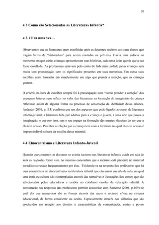 30



4.3 Como são Selecionadas as Literaturas Infantis?


4.3.1 Era uma vez....


Observamos que as literaturas eram escolhidas após as docentes pedirem aos seus alunos que
tragam livros de “historinhas” para serem contadas na próxima. Havia uma euforia no
momento em que várias crianças apresentavam suas histórias, cada uma delas queria que a sua
fosse escolhida. As professoras optavam pelo conto de fada mais pedido pelas crianças sem
muita sem preocupação com os significados presentes em suas narrativas. Em suma suas
escolhas eram baseadas em simplesmente em algo que prenda a atenção, que as crianças
gostem.


O critério na hora de escolher sempre foi à preocupação com “como prender a atenção” dos
pequenos leitores sem refletir no valor das literaturas na formação do imaginário da criança
refletindo assim de alguma forma no processo de construção da identidade dessa criança.
Andrade (2001, p.113) confirma que um dos aspectos que estão ligados ao papel da literatura
infanto-juvenil, a literatura feita por adultos para a criança e jovem, é uma arte que povoa a
imaginação, e que por isso, tem o seu espaço na formação das mentes plásticas do ser que a
ela tem acesso. Perceber a relação que a criança tem com a literatura no qual ela tem acesso é
imprescindível na hora da escolha desse material.


4.4 Etnocentrismo e Literatura Infanto-Juvenil


Quando questionamos as docentes se existia racismo nas literaturas infantis usada em sala de
aula as respostas foram sim. As mesmas concordam que o racismo está presente no material
paradidático usado frequentemente por elas. Evidencia-se na resposta das professoras que há
uma consciência de etnocentrismo na literatura infantil que elas usam em sala de aula, no qual
uma etnia ou cultura são contempladas através das narrativas e ilustrações dos contos que são
selecionados pelas educadoras e usados no cotidiano escolar da educação infantil. A
constatação nas respostas das professoras permite concordar com Santomé (2001, p.169) no
qual diz que numerosas são as formas através das quais o racismo aflora no sistema
educacional, de forma consciente ou oculta. Especialmente através dos silêncios que são
produzidos em relação aos direitos e características de comunidades, etnias e povos
 