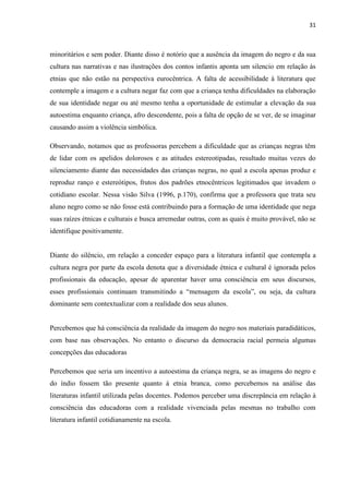 31



minoritários e sem poder. Diante disso é notório que a ausência da imagem do negro e da sua
cultura nas narrativas e nas ilustrações dos contos infantis aponta um silencio em relação às
etnias que não estão na perspectiva eurocêntrica. A falta de acessibilidade à literatura que
contemple a imagem e a cultura negar faz com que a criança tenha dificuldades na elaboração
de sua identidade negar ou até mesmo tenha a oportunidade de estimular a elevação da sua
autoestima enquanto criança, afro descendente, pois a falta de opção de se ver, de se imaginar
causando assim a violência simbólica.

Observando, notamos que as professoras percebem a dificuldade que as crianças negras têm
de lidar com os apelidos dolorosos e as atitudes estereotipadas, resultado muitas vezes do
silenciamento diante das necessidades das crianças negras, no qual a escola apenas produz e
reproduz ranço e estereótipos, frutos dos padrões etnocêntricos legitimados que invadem o
cotidiano escolar. Nessa visão Silva (1996, p.170), confirma que a professora que trata seu
aluno negro como se não fosse está contribuindo para a formação de uma identidade que nega
suas raízes étnicas e culturais e busca arremedar outras, com as quais é muito provável, não se
identifique positivamente.


Diante do silêncio, em relação a conceder espaço para a literatura infantil que contempla a
cultura negra por parte da escola denota que a diversidade étnica e cultural é ignorada pelos
profissionais da educação, apesar de aparentar haver uma consciência em seus discursos,
esses profissionais continuam transmitindo a “mensagem da escola”, ou seja, da cultura
dominante sem contextualizar com a realidade dos seus alunos.


Percebemos que há consciência da realidade da imagem do negro nos materiais paradidáticos,
com base nas observações. No entanto o discurso da democracia racial permeia algumas
concepções das educadoras

Percebemos que seria um incentivo a autoestima da criança negra, se as imagens do negro e
do índio fossem tão presente quanto à etnia branca, como percebemos na análise das
literaturas infantil utilizada pelas docentes. Podemos perceber uma discrepância em relação à
consciência das educadoras com a realidade vivenciada pelas mesmas no trabalho com
literatura infantil cotidianamente na escola.
 