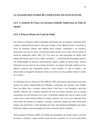 32



4.5 ANÁLISE DOS LIVROS DE LITERATURA INFANTO-JUVENIL


4.5.1 A Ausência do Negro na Literatura Infantil: Indiferença ou Falta de
Opção?


4.5.2 A Princesa Branca do Conto de Fadas


Em relação às literaturas infantis analisadas percebemos que são bastante conhecidas pelas
crianças e pelas professoras que as conta, por exemplo, o livro “Branca de Neve” está entre os
livros de literaturas infantis mais pedidos pelas crianças. Analisando a sua narrativa,
observamos que logo no início, nas primeiras linhas escritas nesse conto, ela nos remete as
narrativas tradicionais (Braz, 2007, p.3) “Era uma vez, uma princesinha de cabelos bem
negros pele branca como a neve e lábios vermelhos...”. A descrição da personagem remete a
um modelo-padrão de princesa intrinsecamente ligada a padrão de beleza único. Nota-se
claramente que por meio de uma simples descrição e da própria ilustração contida no livro,
adjetivos positivos que contemplam apenas a etnia européia, ou seja, ao branco e são
direcionados ao imaginário do pequeno leitor ou ouvinte a um único padrão, modelo ou forma
de “ser belo”.


As ilustrações do livro, Branca de Neve (BRAZ, 2007), apresentam a personagem como uma
menina com traços compreendidos por definidos e delineados, por exemplo, nariz afilado,
boca com lábios finos e rosados, cabelos pretos e bem lisos e com franginha e pele bem
clarinha. Sabemos que a questão analisada não está nas formas descritas, mas no contato
unicamente com essa descrição nos contos. O problema também não está no contar ou não
contar essa ou outra história infantil no mesmo contexto, mas sim no uso frequente dessa
única forma de conceber ou imaginar o príncipe, a princesa, aqueles que serão felizes para
sempre, que serão heróis e serão desejados por todos; não abrindo possibilidades para outras
formas de conhecer essas personagens em outros contextos étnico e culturais.


Nessa perspectiva Parreiras (2005, p.5) afirma que estereótipos são criados muitas vezes fora
da escola, e invadem o espaço escolar a ponto de não se permitir ver ou ser de outra forma
 