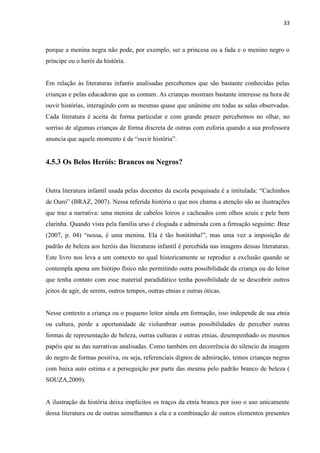 33



porque a menina negra não pode, por exemplo, ser a princesa ou a fada e o menino negro o
príncipe ou o herói da história.


Em relação às literaturas infantis analisadas percebemos que são bastante conhecidas pelas
crianças e pelas educadoras que as contam. As crianças mostram bastante interesse na hora de
ouvir histórias, interagindo com as mesmas quase que unânime em todas as salas observadas.
Cada literatura é aceita de forma particular e com grande prazer percebemos no olhar, no
sorriso de algumas crianças de forma discreta de outras com euforia quando a sua professora
anuncia que aquele momento é de “ouvir história”.


4.5.3 Os Belos Heróis: Brancos ou Negros?


Outra literatura infantil usada pelas docentes da escola pesquisada é a intitulada: “Cachinhos
de Ouro” (BRAZ, 2007). Nessa referida história o que nos chama a atenção são as ilustrações
que traz a narrativa: uma menina de cabelos loiros e cacheados com olhos azuis e pele bem
clarinha. Quando vista pela família urso é elogiada e admirada com a firmação seguinte: Braz
(2007, p. 04) “nossa, é uma menina. Ela é tão bonitinha!”, mas uma vez a imposição de
padrão de beleza aos heróis das literaturas infantil é percebida nas imagens dessas literaturas.
Este livro nos leva a um contexto no qual historicamente se reproduz a exclusão quando se
contempla apena um biótipo físico não permitindo outra possibilidade da criança ou do leitor
que tenha contato com esse material paradidático tenha possibilidade de se descobrir outros
jeitos de agir, de serem, outros tempos, outras etnias e outras óticas.


Nesse contexto a criança ou o pequeno leitor ainda em formação, isso independe de sua etnia
ou cultura, perde a oportunidade de vislumbrar outras possibilidades de perceber outras
formas de representação de beleza, outras culturas e outras etnias, desempenhado os mesmos
papéis que as das narrativas analisadas. Como também em decorrência do silencio da imagem
do negro de formas positiva, ou seja, referenciais dignos de admiração, temos crianças negras
com baixa auto estima e a perseguição por parte das mesma pelo padrão branco de beleza (
SOUZA,2009).


A ilustração da história deixa implícitos os traços da etnia branca por isso o uso unicamente
dessa literatura ou de outras semelhantes a ela e a combinação de outros elementos presentes
 