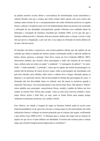 34



na própria narrativa escrita afirma a conveniência da autoafirmação social etnocêntrica e
cultural fazendo com que a criança que tenha contato diário apenas com esses contos não
conheça outras formas de ser e consequentemente não tenha referências positivas ou opções
étnicas, culturais e de gêneros para servir de fundamentação dentro do processo de construção
e afirmação de sua identidade, principalmente quando refletimos essa realidade diante da
afirmação e concepção de literatura concebida por Andrade (2001, p.113) que diz que a
literatura infanto-juvenil, a literatura feita por pessoas adultas para a criança e jovens é uma
arte que povoa a imaginação, e por isso tem o seu espaço na formação da mente plástica do
ser que a ela tem acesso.


Os desenhos são belos e expressivos, com certeza podemos afirmar que são repletos de um
colorido que chama a atenção dos leitores, porém a dominação ratifica a idéia de modelo de
beleza, heróis, princesa e príncipe. Num breve exame do livro Cinderela (BRAZ, 2007),
observamos também, que existem vários personagens e todos são criaturas de um mesmo
traço, embora cada um tenha seu papel “a madrasta”, “o mensageiro do palácio”, “as meio-
irmãs”, “a fada madrinha”, “o príncipe”, vemos que as opções são muitas de personagens, no
entanto não há presença de traços do povo negro, todas as personagens são desenhadas com
pele bem clarinha, nariz afilados, olhos claros e cabelos lisos e longos, alternado apenas os
figurinos e as expressões faciais. Não há diversidade no biótipo das personagens do conto. A
ilustração não tem diversidade étnica ou cultural, nem tão pouca as narrativas quando a
expressão „bela moça‟ vem associada apenas a um mesmo traço físico. Não apenas a “beleza”
como também essa associação: características físicas, modelo e padrão de beleza nos leva
sempre ao mesmo final „felizes para sempre‟ como se uma coisa estivesse atrelada a outra,
traços físicos, heróis e final feliz, ou seja, como se foram felizes para sempre porque
“puderam ser príncipes, princesas, reis, rainhas e heróis.


Esse silêncio, em relação à imagem do negro na literatura infantil usada na escola como
material paradidático ou de apoio faz com que a criança negra ou afro-descendente não tenha
referenciais étnicos e culturais na mesma proporção que as crianças não negras, confirmando
o que afirma Lima (2009 p.103): “A diferença para a criança não negra está no número de
opções em que ela se vê para elaborar sua identidade. O mesmo não acontece para a criança
negra, que encontra imagens poucas dignas para se reconhecer.”
 