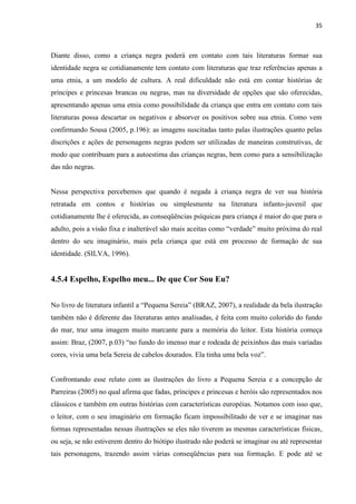 35



Diante disso, como a criança negra poderá em contato com tais literaturas formar sua
identidade negra se cotidianamente tem contato com literaturas que traz referências apenas a
uma etnia, a um modelo de cultura. A real dificuldade não está em contar histórias de
príncipes e princesas brancas ou negras, mas na diversidade de opções que são oferecidas,
apresentando apenas uma etnia como possibilidade da criança que entra em contato com tais
literaturas possa descartar os negativos e absorver os positivos sobre sua etnia. Como vem
confirmando Sousa (2005, p.196): as imagens suscitadas tanto palas ilustrações quanto pelas
discrições e ações de personagens negras podem ser utilizadas de maneiras construtivas, de
modo que contribuam para a autoestima das crianças negras, bem como para a sensibilização
das não negras.


Nessa perspectiva percebemos que quando é negada à criança negra de ver sua história
retratada em contos e histórias ou simplesmente na literatura infanto-juvenil que
cotidianamente lhe é oferecida, as conseqüências psíquicas para criança é maior do que para o
adulto, pois a visão fixa e inalterável são mais aceitas como “verdade” muito próxima do real
dentro do seu imaginário, mais pela criança que está em processo de formação de sua
identidade. (SILVA, 1996).


4.5.4 Espelho, Espelho meu... De que Cor Sou Eu?


No livro de literatura infantil a “Pequena Sereia” (BRAZ, 2007), a realidade da bela ilustração
também não é diferente das literaturas antes analisadas, é feita com muito colorido do fundo
do mar, traz uma imagem muito marcante para a memória do leitor. Esta história começa
assim: Braz, (2007, p.03) “no fundo do imenso mar e rodeada de peixinhos das mais variadas
cores, vivia uma bela Sereia de cabelos dourados. Ela tinha uma bela voz”.


Confrontando esse relato com as ilustrações do livro a Pequena Sereia e a concepção de
Parreiras (2005) no qual afirma que fadas, príncipes e princesas e heróis são representados nos
clássicos e também em outras histórias com características européias. Notamos com isso que,
o leitor, com o seu imaginário em formação ficam impossibilitado de ver e se imaginar nas
formas representadas nessas ilustrações se eles não tiverem as mesmas características físicas,
ou seja, se não estiverem dentro do biótipo ilustrado não poderá se imaginar ou até representar
tais personagens, trazendo assim várias conseqüências para sua formação. E pode até se
 