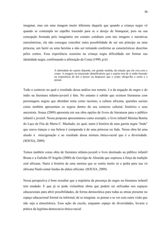 36



imaginar, mas em uma imagem muito diferente daquela que quando a criança negra vê
quando se contempla no espelho trazendo para se o desejo de branquear, pois na sua
concepção formada pelo imaginário em contato cotidiano com tais imagens e narrativas
eurocêntricas, ela não consegue conceber outra possibilidade de ser um príncipe ou uma
princesa, um herói ou uma heroína a não ser tornando conforme as características descritas
pelos contos. Essa experiência ocasiona na criança negra dificuldade em formar sua
identidade negra, confirmando a afirmação de Costa (1990, p.6):


                       A identidade do sujeito depende, em grande medida, da relação que ele cria com o
                       corpo. A imagem ou enunciado identificatório que o sujeito tem de si então baseado
                       na experiência de dor e prazer ou desprazer que o corpo obriga-lhe a sentir e a
                       pensar.


Todo o contexto no qual o resultado dessa análise nos remete, é a da negação do negro e do
índio na literatura infanto-juvenil é fato. No entanto é sabido que existem literaturas com
personagens negras que abordam tema como racismo, a cultura africana, questões sociais
como também apresentam os negros dentro do seu contexto cultural, histórico e seus
ancestrais. Sousa (2009) apresenta em sua obra opções de livros de literaturas para o público
infantil e juvenil. Nessa proposta apresentamos como exemplo, o livro infantil Menina Bonita
do Laço de Fita de Maria C. Machado, no qual, narra à história de uma garota negra „linda”
que usava tranças e sua beleza é comparada à de uma princesa ou fada. Nessa obra há uma
alusão à   miscigenação e ao resultado dessa mistura étnico-racial que é a diversidade.
(SOUSA, 2009)


Temos também como obra de literatura infanto-juvenil o livro destinado ao público infantil
Bruna e a Galinha D‟Angola (2000) de Gercilga de Almeida que expressa à força da tradição
oral africana. Narra à história de uma menina que se sentia muito só e pedia para sua vó
africana Nanã contar lendas da aldeia africana. (SOUSA, 2009).


Nessa perspectiva é bom ressaltar que a trajetória da presença do negro na literatura infantil
tem mudado. E que já se pode vislumbrar obras que podem ser utilizadas nos espaços
educacionais para abrir possibilidades, de forma democrática para todas as etnias presente no
espaço educacional formal ou informal, de se imaginar, se pensar e se ver com outra visão que
não seja a etnocêntrica. Essa ação da escola, enquanto espaço de diversidades, levaria a
prática da legitima democracia étnico-racial.
 