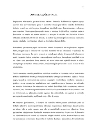37



                      CONSIDERAÇÕES FINAIS


Inquietados pela questão que nos levou a refletir a formação da identidade negra no espaço
escolar, mais especificamente quais os elementos étnicos presente no trabalho de literatura
infanto- juvenil que interferem na formação da identidade negra da criança negra realizamos
essa pesquisa. Diante dessa inquietação surgiu o interesse de identificar e analisar quais as
literaturas são usadas no espaço escolar e a relação da escolha das literaturas infantis,
utilizadas cotidianamente na sala de aula, e analisar o perfil das professoras que escolhem e
realiza o trabalho com literatura infantil na Escola José Barreto Filho.


Entendendo que um dos papeis da literatura infantil é reproduzir no imaginário do pequeno
leitor, imagens que as crianças ver e ouve no momento em que tem acesso ao conteúdo das
literaturas, na maioria das vezes proposta e contada pelo adulto, é imprescindível conceber
quais elementos étnicos permeiam essa relação que interfere na formação da identidade negra
da criança que participam desse trabalho, no nosso caso mais especificamente a relação
criança negra e literatura infanto-juvenil, selecionada pela professora e usada na sala de aula
diariamente.


Sendo assim esse trabalho possibilitou identificar e analisar os elementos etnicos presentes no
trabalho de literatura infanto-juvenil que interfere na formação da identidade negra da criança
negra, levando a compreensão de como as concepções construída no cotidiano é atrelada ás
práticas e como os materiais paradidáticos, mais especificamente as literaturas são utilizadas
no processo de formação das identidades em meio à diversidade étnica existente no contexto
escolar. Como também nos permitiu identificar dificuldade em se trabalhar essa temática com
os profissionais de educação, quando algumas das entrevistadas se negaram a responder
perguntas do questionário, justificando com a falta de tempo.


Os materiais paradidáticos, a exemplo da literatura infanto-juvenil, constituem parte do
trabalho educativo e conseqüentemente influencia na construção da formação da auto-estima
do aluno. Não se pode esquecer que não há neutralidade no processo educativo. Nessa
perspectiva, não podemos desvincular a construção da auto-estima do processo de formação
da identidade étnica e cultural do aluno que integra o espaço escolar. Essa diversidade deve
ser considerada no momento da escolha do material didático e paradidático. No entanto não
 