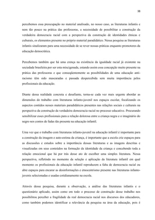 38



percebemos essa preocupação no material analisado, no nosso caso, as literaturas infantis e
nem tão pouco na prática das professoras, a necessidade de possibilitar a construção da
verdadeira democracia racial com a perspectiva da construção de identidades étnicas e
culturais, os elementos presente no próprio material paradidático. Nessa pesquisa as literaturas
infantis sinalizaram para uma necessidade de se rever nossas práticas enquanto promotores da
educação democrática.


Percebemos também que há uma crença na existência da igualdade racial já existente na
sociedade brasileira por ser esta miscigenada, estando assim essa concepção muito presente na
prática das professoras e que conseqüentemente as possibilidades de uma educação anti-
racismo têm sido mascaradas e passada despercebida sem muita importância pelos
profissionais da educação.


Diante dessa realidade concreta e desafiante, torna-se cada vez mais urgente abordar as
dimensões do trabalho com literaturas infanto-juvenil nos espaços escolar, focalizando os
aspectos contidos nesses materiais paradidáticos presentes nas relações sociais e culturais na
perspectiva da construção da verdadeira democracia racial no processo educativo. Procurando
sensibilizar esses profissionais para a relação dolorosa entre a criança negra e o imaginário do
negro nos contos de fadas tão presente na educação infantil.


Uma vez que o trabalho com literaturas infanto-juvenil na educação infantil é importante para
a construção da imagem e auto-estima da criança, é importante que a escola crie espaços para
as discussões e estudos sobre a importância dessas literaturas e as imagens descritas e
visualizadas em seus conteúdos na formação da identidade da criança e concebendo toda a
relação emocional que há por trás desse ato de escolher uma simples literatura. Nessa
perspectiva, refletindo no momento da seleção e aplicação da literatura infantil em qual
momento os profissionais da educação infantil reproduzem a falta de democracia racial ou
abre espaços para encarar as desinformações e etnocentrismo presente nas literaturas infanto-
juvenis selecionadas e usadas cotidianamente na escola.


Através dessa pesquisa, durante a observação, a análise das literaturas infantis e o
questionário aplicado, assim como em todo o processo de construção desse trabalho nos
possibilitou perceber a fragilidade da real democracia racial nos discursos dos educadores,
como também podemos identificar a relevância da pesquisa na área da educação, pois é
 