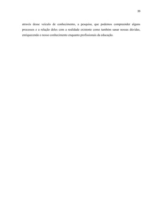 39



através desse veículo de conhecimento, a pesquisa, que podemos compreender alguns
processos e a relação deles com a realidade existente como também sanar nossas dúvidas,
enriquecendo o nosso conhecimento enquanto profissionais da educação.
 