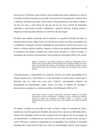 4



desses povos. Os africanos foram levados a outra realidade para serem explorados no contexto
de modelo econômico baseado na escravidão. Esse processo foi marcado pela violência física
e simbólica, sujeitando uma nação à outra nação e consequentemente a sua cultura, religião, a
sua arte, em suma, a outra forma de vida que não era sua. Esse contexto de dominação,
exploração e escravização invalida e deslegitima o processo histórico, cultural, político e
religioso já vivenciado pelos africanos, nos territórios de suas origens.


No Brasil, país também colonizado, não foi diferente. As questões da história do negro na
formação étnica do país sempre foram vista da ótica do europeu sem muita preocupação com
a realidade já vivida pelos africanos. Realidade essa que significa a história de um povo com
todas as vivências culturais, políticas, religiosas e artísticas que ganham significados baseado
na perspectiva do europeu, tornando uma nação inteira susceptível à visão de mundo e a
estereótipos que constitui o eurocentrismo. Nessa perspectiva Hernandez (2005, p.18), afirma:


                        Quanto às diferenças, são tratados segundo um modelo de organização social e
                        político, bem como de padrões culturais próprios da civilização européia. Em outros
                        termos: aproximando por analogia o desconhecido ao conhecido considera-se que a
                        África não tem povo, não tem nação e nem estado; não tem passado, logo, não tem
                        história.


Consequentemente, os descendentes do continente Africano não teriam oportunidade de se
afirmar enquanto povo “sem história” na visão etnocêntrica de outros países, mesmo após a
libertação uma vez sendo visto como povo “inferior”, estereotipados, resultaria nas
desigualdades de oportunidades sociais, étnicas em todos os âmbitos da sociedade e
disseminaria ou reproduziria a violência simbólica. Para Hernandez (2005, p.131):


                        Além desses horrores em graus exacerbados, lembramos também de crueldades
                        derivados da violência institucional e simbólica como as referentes às questões
                        raciais dos negros, por exemplo, dos Estados Unidos e no Brasil, e seus
                        desdobramentos que apenas indivíduos, por vezes cidadãos, mas sempre de segunda
                        classe.



No entanto, a história da escravidão do negro no Brasil, sempre foi marcada por lutas e
resistências em prol da garantia de liberdade, não apenas física, mas de sua identidade étnica e
cultural. Essa identidade cultural se refere à própria forma do negro existir, da sua origem, do
seu pertencimento. A ausência da sua convivência com sua terra, seu povo fazia com que o
escravo afirmasse a resistência à degradação da sua identidade. Essa condição de identidade
degradada não é mera forma de falar, mas refere-se à desumanidade cultural, social, psíquica
 