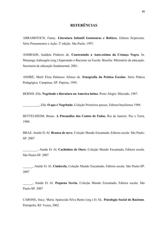 40



                                   REFERÊNCIAS


ABRAMOVICH, Fanny. Literatura Infantil Gostosuras e Bobices. Editora Scipicione.
Série Pensamentos e Ação. 2ª edição. São Paulo, 1997.


ANDRADE, Inaldete Pinheiro de. Construindo a Auto-estima da Criança Negra. In.
Munanga, kabengele (org.) Superando o Racismo na Escola. Brasília: Ministério da educação.
Secretaria de educação fundamental, 2001.


ANDRÈ, Marli Eliza Dalmazo Afonso de. Etnografia da Prática Escolar. Série Prática
Pedagógica. Campinas, SP. Papirus, 1995.


BERND, Zilá. Negritude e literatura na America latina. Porto Alegre: Mercado, 1987.


__________, Zilá. O que è Negritude. Coleção Primeiros passos. Editora brasiliense 1988.


BETTELIHEIM, Bruno. A Psicanálise dos Contos de Fadas. Rio de Janeiro: Paz e Terra,
1980.


BRAZ, Ataíde Et Al. Branca de neve. Coleção Mundo Encantado. Editora escala. São Paulo-
SP. 2007


_________, Ataíde Et Al. Cachinhos de Ouro. Coleção Mundo Encantado. Editora escala.
São Paulo-SP. 2007


______, Ataíde Et Al. Cinderela. Coleção Mundo Encantado. Editora escala. São Paulo-SP.
2007


______, Ataíde Et Al. Pequena Sereia. Coleção Mundo Encantado. Editora escala. São
Paulo-SP. 2007


CARONE, Iracy. Maria Aparecida Silva Bento (org.) Et AL. Psicologia Social do Racismo.
Petrópolis, RJ: Vozes, 2002.
 