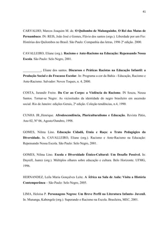 41




CARVALHO, Marcos Joaquim M. de. O Quilombo de Malunguinho, O Rei das Matas de
Pernambuco. IN: REIS, João José e Gomes, Flávio dos santos (orgs.). Liberdade por um Fio:
Histórias dos Quilombos no Brasil. São Paulo: Companhia das letras, 1996 2ª edição. 2000.


CAVALLEIRO, Eliane (org.). Racismo e Ante-Racismo na Educação: Repensando Nossa
Escola. São Paulo: Selo Negro, 2001.


___________, Eliane dos santos. Discursos e Práticas Racistas na Educação Infantil: a
Produção Social e do Fracasso Escolar. In: Programa a cor da Bahia - Educação, Racismo e
Ante-Racismo. Salvador: Novos Toques, n. 4, 2000.


COSTA, Jurandir Freire. Da Cor ao Corpo: a Violência do Racismo. IN Souza, Neusa
Santos. Tornar-se Negro: As vicissitudes da identidade do negro brasileiro em ascensão
social. Rio de Janeiro: edições Gerais, 2ª edição. Coleção tendências, n.4, 1990.


CUNHA JR.,Henrique. Afrodescendência, Pluriculturalismo e Educação. Revista Pátio,
Ano 02, Nº 06, Agosto/Outubro, 1998.


GOMES, Nilma Lino. Educação Cidadã, Etnia e Raça: o Trato Pedagógico da
Diversidade. In. CAVALLEIRO, Eliane (org.). Racismo e Ante-Racismo na Educação:
Repensando Nossa Escola. São Paulo: Selo Negro, 2001.


GOMES, Nilma Lino. Escola e Diversidade Étnico-Cultural: Um Desafio Possível. In:
Dayrell, Juarez (org.). Múltiplos olhares sobre educação e cultura. Belo Horizonte. UFMG,
1996.


HERNANDEZ, Leila Maria Gonçalves Leite. A África na Sala de Aula: Visita a História
Contemporânea – São Paulo: Selo Negro, 2005.


LIMA, Heloisa P. Personagens Negros: Um Breve Perfil na Literatura Infanto- Juvenil.
In. Munanga, Kabengele (org.). Superando o Racismo na Escola. Brasileira, MEC, 2001.
 