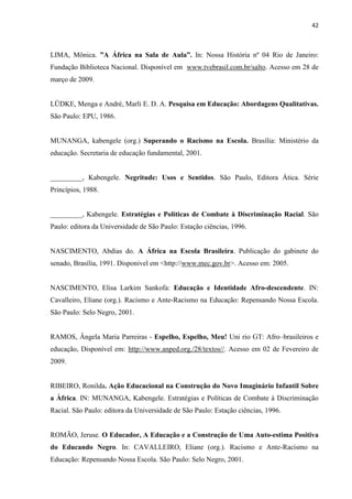 42



LIMA, Mônica. ”A África na Sala de Aula”. In: Nossa História nº 04 Rio de Janeiro:
Fundação Biblioteca Nacional. Disponível em www.tvebrasil.com.br/salto. Acesso em 28 de
março de 2009.


LÜDKE, Menga e André, Marli E. D. A. Pesquisa em Educação: Abordagens Qualitativas.
São Paulo: EPU, 1986.


MUNANGA, kabengele (org.) Superando o Racismo na Escola. Brasília: Ministério da
educação. Secretaria de educação fundamental, 2001.


_________, Kabengele. Negritude: Usos e Sentidos. São Paulo, Editora Ática. Série
Princípios, 1988.


_________, Kabengele. Estratégias e Políticas de Combate à Discriminação Racial. São
Paulo: editora da Universidade de São Paulo: Estação ciências, 1996.


NASCIMENTO, Abdias do. A África na Escola Brasileira. Publicação do gabinete do
senado, Brasília, 1991. Disponivel em <http://www.mec.gov.br>. Acesso em: 2005.


NASCIMENTO, Elisa Larkim Sankofa: Educação e Identidade Afro-descendente. IN:
Cavalleiro, Eliane (org.). Racismo e Ante-Racismo na Educação: Repensando Nossa Escola.
São Paulo: Selo Negro, 2001.


RAMOS, Ângela Maria Parreiras - Espelho, Espelho, Meu! Uni rio GT: Afro–brasileiros e
educação, Disponível em: http://www.anped.org./28/textos//. Acesso em 02 de Fevereiro de
2009.


RIBEIRO, Ronilda. Ação Educacional na Construção do Novo Imaginário Infantil Sobre
a Àfrica. IN: MUNANGA, Kabengele. Estratégias e Políticas de Combate à Discriminação
Racial. São Paulo: editora da Universidade de São Paulo: Estação ciências, 1996.


ROMÃO, Jeruse. O Educador, A Educação e a Construção de Uma Auto-estima Positiva
do Educando Negro. In: CAVALLEIRO, Eliane (org.). Racismo e Ante-Racismo na
Educação: Repensando Nossa Escola. São Paulo: Selo Negro, 2001.
 