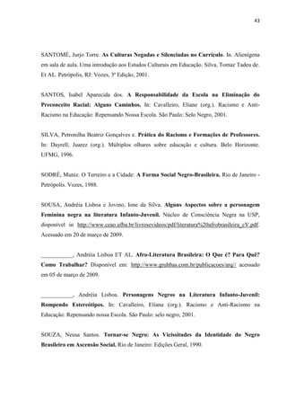 43




SANTOMÉ, Jurjo Torre. As Culturas Negadas e Silenciadas no Currículo. In. Alienígena
em sala de aula. Uma introdução aos Estudos Culturais em Educação. Silva, Tomaz Tadeu de.
Et AL. Petrópolis, RJ: Vozes, 3ª Edição, 2001.


SANTOS, Isabel Aparecida dos. A Responsabilidade da Escola na Eliminação do
Preconceito Racial: Alguns Caminhos. In: Cavalleiro, Eliane (org.). Racismo e Anti-
Racismo na Educação: Repensando Nossa Escola. São Paulo: Selo Negro, 2001.


SILVA, Petronilha Beatriz Gonçalves e. Prática do Racismo e Formações de Professores.
In: Dayrell, Juarez (org.). Múltiplos olhares sobre educação e cultura. Belo Horizonte.
UFMG, 1996.


SODRÉ, Muniz. O Terreiro e a Cidade: A Forma Social Negro-Brasileira. Rio de Janeiro -
Petrópolis. Vozes, 1988.


SOUSA, Andréia Lisboa e Jovino, Ione da Silva. Alguns Aspectos sobre a personagem
Feminina negra na literatura Infanto-Juvenil. Núcleo de Consciência Negra na USP,
disponível in http://www.ceao.ufba.br/livrosevideos/pdf/literatura%20afrobrasileira_cV.pdf.
Acessado em 20 de março de 2009.


___________, Andréia Lisboa ET AL. Afro-Literatura Brasileira: O Que é? Para Quê?
Como Trabalhar? Disponível em: http://www.gruhbas.com.br/publicacoes/arq// acessado
em 05 de março de 2009.


___________, Andréia Lisboa. Personagens Negros na Literatura Infanto-Juvenil:
Rompendo Estereótipos. In: Cavalleiro, Eliana (org.). Racismo e Anti-Racismo na
Educação: Repensando nossa Escola. São Paulo: selo negro, 2001.


SOUZA, Neusa Santos. Tornar-se Negro: As Vicissitudes da Identidade do Negro
Brasileiro em Ascensão Social. Rio de Janeiro: Edições Geral, 1990.
 