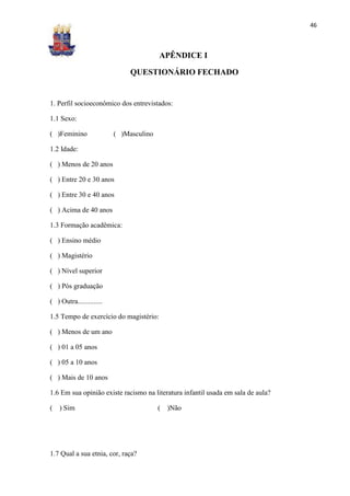 46



                                         APÊNDICE I

                               QUESTIONÁRIO FECHADO


1. Perfil socioeconômico dos entrevistados:

1.1 Sexo:

( )Feminino               ( )Masculino

1.2 Idade:

( ) Menos de 20 anos

( ) Entre 20 e 30 anos

( ) Entre 30 e 40 anos

( ) Acima de 40 anos

1.3 Formação acadêmica:

( ) Ensino médio

( ) Magistério

( ) Nível superior

( ) Pós graduação

( ) Outra..............

1.5 Tempo de exercício do magistério:

( ) Menos de um ano

( ) 01 a 05 anos

( ) 05 a 10 anos

( ) Mais de 10 anos

1.6 Em sua opinião existe racismo na literatura infantil usada em sala de aula?

(   ) Sim                                (   )Não




1.7 Qual a sua etnia, cor, raça?
 