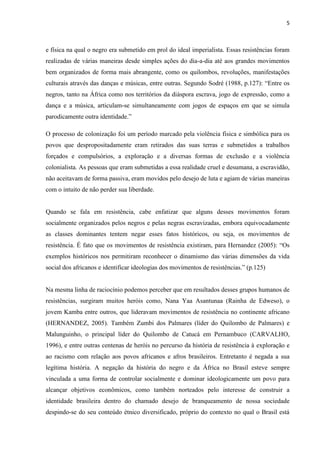 5



e física na qual o negro era submetido em prol do ideal imperialista. Essas resistências foram
realizadas de várias maneiras desde simples ações do dia-a-dia até aos grandes movimentos
bem organizados de forma mais abrangente, como os quilombos, revoluções, manifestações
culturais através das danças e músicas, entre outras. Segundo Sodré (1988, p.127): “Entre os
negros, tanto na África como nos territórios da diáspora escrava, jogo de expressão, como a
dança e a música, articulam-se simultaneamente com jogos de espaços em que se simula
parodicamente outra identidade.”

O processo de colonização foi um período marcado pela violência física e simbólica para os
povos que despropositadamente eram retirados das suas terras e submetidos a trabalhos
forçados e compulsórios, a exploração e a diversas formas de exclusão e a violência
colonialista. As pessoas que eram submetidas a essa realidade cruel e desumana, a escravidão,
não aceitavam de forma passiva, eram movidos pelo desejo de luta e agiam de várias maneiras
com o intuito de não perder sua liberdade.


Quando se fala em resistência, cabe enfatizar que alguns desses movimentos foram
socialmente organizados pelos negros e pelas negras escravizadas, embora equivocadamente
as classes dominantes tentem negar esses fatos históricos, ou seja, os movimentos de
resistência. É fato que os movimentos de resistência existiram, para Hernandez (2005): “Os
exemplos históricos nos permitiram reconhecer o dinamismo das várias dimensões da vida
social dos africanos e identificar ideologias dos movimentos de resistências.” (p.125)


Na mesma linha de raciocínio podemos perceber que em resultados desses grupos humanos de
resistências, surgiram muitos heróis como, Nana Yaa Asantunaa (Rainha de Edweso), o
jovem Kamba entre outros, que lideravam movimentos de resistência no continente africano
(HERNANDEZ, 2005). Também Zumbi dos Palmares (líder do Quilombo de Palmares) e
Malunguinho, o principal líder do Quilombo de Catucá em Pernambuco (CARVALHO,
1996), e entre outras centenas de heróis no percurso da história de resistência à exploração e
ao racismo com relação aos povos africanos e afros brasileiros. Entretanto é negada a sua
legítima história. A negação da história do negro e da África no Brasil esteve sempre
vinculada a uma forma de controlar socialmente e dominar ideologicamente um povo para
alcançar objetivos econômicos, como também norteados pelo interesse de construir a
identidade brasileira dentro do chamado desejo de branqueamento de nossa sociedade
despindo-se do seu conteúdo étnico diversificado, próprio do contexto no qual o Brasil está
 