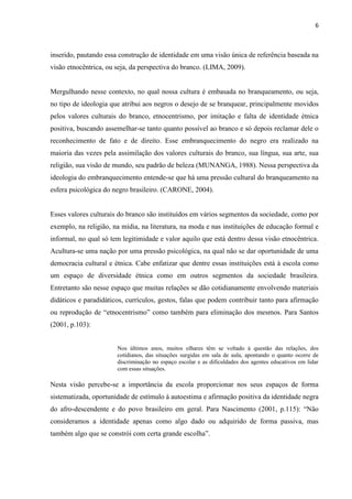 6



inserido, pautando essa construção de identidade em uma visão única de referência baseada na
visão etnocêntrica, ou seja, da perspectiva do branco. (LIMA, 2009).


Mergulhando nesse contexto, no qual nossa cultura é embasada no branqueamento, ou seja,
no tipo de ideologia que atribui aos negros o desejo de se branquear, principalmente movidos
pelos valores culturais do branco, etnocentrismo, por imitação e falta de identidade étnica
positiva, buscando assemelhar-se tanto quanto possível ao branco e só depois reclamar dele o
reconhecimento de fato e de direito. Esse embranquecimento do negro era realizado na
maioria das vezes pela assimilação dos valores culturais do branco, sua língua, sua arte, sua
religião, sua visão de mundo, seu padrão de beleza (MUNANGA, 1988). Nessa perspectiva da
ideologia do embranquecimento entende-se que há uma pressão cultural do branqueamento na
esfera psicológica do negro brasileiro. (CARONE, 2004).


Esses valores culturais do branco são instituídos em vários segmentos da sociedade, como por
exemplo, na religião, na mídia, na literatura, na moda e nas instituições de educação formal e
informal, no qual só tem legitimidade e valor aquilo que está dentro dessa visão etnocêntrica.
Acultura-se uma nação por uma pressão psicológica, na qual não se dar oportunidade de uma
democracia cultural e étnica. Cabe enfatizar que dentre essas instituições está à escola como
um espaço de diversidade étnica como em outros segmentos da sociedade brasileira.
Entretanto são nesse espaço que muitas relações se dão cotidianamente envolvendo materiais
didáticos e paradidáticos, currículos, gestos, falas que podem contribuir tanto para afirmação
ou reprodução de “etnocentrismo” como também para eliminação dos mesmos. Para Santos
(2001, p.103):


                       Nos últimos anos, muitos olhares têm se voltado à questão das relações, dos
                       cotidianos, das situações surgidas em sala de aula, apontando o quanto ocorre de
                       discriminação no espaço escolar e as dificuldades dos agentes educativos em lidar
                       com essas situações.

Nesta visão percebe-se a importância da escola proporcionar nos seus espaços de forma
sistematizada, oportunidade de estímulo à autoestima e afirmação positiva da identidade negra
do afro-descendente e do povo brasileiro em geral. Para Nascimento (2001, p.115): “Não
consideramos a identidade apenas como algo dado ou adquirido de forma passiva, mas
também algo que se constrói com certa grande escolha”.
 