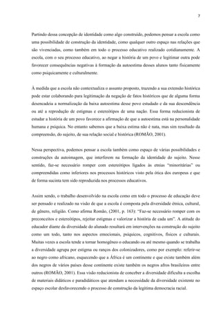 7



Partindo dessa concepção de identidade como algo construído, podemos pensar a escola como
uma possibilidade de construção da identidade, como qualquer outro espaço nas relações que
são vivenciadas, como também em todo o processo educativo realizado cotidianamente. A
escola, com o seu processo educativo, ao negar a história de um povo e legitimar outra pode
favorecer consequências negativas à formação da autoestima desses alunos tanto fisicamente
como psiquicamente e culturalmente.


À medida que a escola não contextualiza o assunto proposto, trazendo a sua extensão histórica
pode estar colaborando para legitimação da negação de fatos históricos que de alguma forma
desencadeia a normalização da baixa autoestima desse povo estudado e da sua descendência
ou até a reprodução de estigmas e estereótipos de uma nação. Essa forma reducionista de
estudar a história de um povo favorece a afirmação de que a autoestima está na personalidade
humana e psíquica. No entanto sabemos que a baixa estima não é nata, mas sim resultado da
compreensão, do sujeito, de sua relação social e histórica (ROMÃO, 2001).


Nessa perspectiva, podemos pensar a escola também como espaço de várias possibilidades e
construções da autoimagem, que interferem na formação da identidade do sujeito. Nesse
sentido, faz-se necessário romper com estereótipos ligados às etnias “minoritárias” ou
compreendidas como inferiores nos processos históricos visto pela ótica dos europeus e que
de forma sucinta tem sido reproduzida nos processos educativos.


Assim sendo, o trabalho desenvolvido na escola como em todo o processo de educação deve
ser pensado e realizado na visão de que a escola é composta pela diversidade étnica, cultural,
de gênero, religião. Como afirma Romão, (2001, p. 163): “Faz-se necessário romper com os
preconceitos e estereótipos, rejeitar estigmas e valorizar a história de cada um”. A atitude do
educador diante da diversidade do alunado resultará em intervenções na construção do sujeito
como um todo, tanto nos aspectos emocionais, psíquicos, cognitivos, físicos e culturais.
Muitas vezes a escola tende a tornar homogêneo o educando ou até mesmo quando se trabalha
a diversidade agrupa por estigma ou ranços dos colonizadores, como por exemplo: referir-se
ao negro como africano, esquecendo que a África é um continente e que existe também além
dos negros de vários países desse continente existe também os negros afros brasileiros entre
outros (ROMÃO, 2001). Essa visão reducionista de conceber a diversidade dificulta a escolha
de materiais didáticos e paradidáticos que atendam a necessidade da diversidade existente no
espaço escolar desfavorecendo o processo de construção da legitima democracia racial.
 
