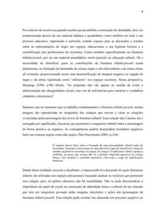8




No contexto da escola essa grande escolha que possibilita a construção da identidade, deve ser
proporcionada através do seu material didático e paradidático como também em todo o seu
processo educativo, repensando o currículo, criando espaços para as discussões e estudos
sobre as representações do negro nos espaços educacionais e sua legítima história e a
sensibilização dos profissionais ali existentes. Como também especificamente na literatura
infanto-juvenil, por ser um material paradidático muito presente na educação infantil. Há a
necessidade de identificar quais as contribuições da literatura infanto-juvenil usada
diariamente, na formação da identidade da criança negra e afro-descendente e de outras etnias
ali existente, proporcionando assim uma desmistificação da imagem negativa ou negada do
negro e de etnias legitimada como “inferiores” nos espaços escolares. Nessa perspectiva,
Munanga (1996, p.90) afirma: “As propostas não vão apenas ao sentido de evitar a
administração das desigualdades raciais, mas sim de enfrentá-las para construir a verdadeira
cidadania e democracia”.


Sabemos que no momento que se trabalha cotidianamente a literatura infanto-juvenil, muitas
imagens são reproduzidas no imaginário das crianças que ouvem e vêem as situações
vivenciadas pelas personagens dos livros de literatura infantil. Essa relação não é neutra, ela é
carregada por significados, discursos que permeiam o imaginário infantil sobre a autoimagem
de forma positiva ou negativa. As conseqüências podem desencadear resultados negativos
tanto nas crianças negras como não negras. Para Nascimento (2001, p.124):


                        O impacto desses fatos sobre a formação de uma personalidade infantil pode ser
                        devastador. Somente a intervenção do educador seria capaz de neutralizar a carga de
                        sentidos pejorativas investidos na psique da criança. O tradicional silêncio apenas a
                        confirma, ao passo que reforça não só a posição relacional agressiva da criança
                        branca, mas também o conteúdo pejorativo, com toda a carga de significações
                        históricas.


Diante dessa realidade concreta e desafiante, é imprescindível a discussão de quais literaturas
infantis são utilizadas nos espaços educacionais buscando analisar as variáveis que permeiam
essa relação, pois, na prática educativa não há neutralidade. Não se pode desconsiderar a
importância do papel da escola na construção da identidade étnica e cultural do seu alunado
que tem um imaginário povoado pelas imagens, descrições e ações das personagens da
literatura infanto-juvenil. Essa relação pode resultar nos educando um processo negativo ou
 