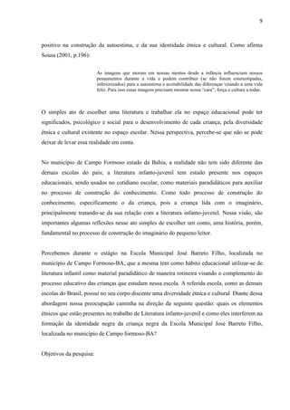 9



positivo na construção da autoestima, e da sua identidade étnica e cultural. Como afirma
Sousa (2001, p.196):


                         As imagens que moram em nossas mentes desde a infância influenciam nossos
                         pensamentos durante a vida e podem contribuir (se não forem estereotipadas,
                         inferiorizados) para a autoestima e aceitabilidade das diferenças visando a uma vida
                         feliz. Para isso essas imagens precisam mostrar nossa “cara”, força e cultura a todas.



O simples ato de escolher uma literatura e trabalhar ela no espaço educacional pode ter
significados, psicológico e social para o desenvolvimento de cada criança, pela diversidade
étnica e cultural existente no espaço escolar. Nessa perspectiva, percebe-se que não se pode
deixar de levar essa realidade em conta.


No município de Campo Formoso estado da Bahia, a realidade não tem sido diferente das
demais escolas do país; a literatura infanto-juvenil tem estado presente nos espaços
educacionais, sendo usados no cotidiano escolar, como materiais paradidáticos para auxiliar
no processo de construção do conhecimento. Como todo processo de construção do
conhecimento, especificamente o da criança, pois a criança lida com o imaginário,
principalmente tratando-se da sua relação com a literatura infanto-juvenil. Nessa visão, são
importantes algumas reflexões nesse ato simples de escolher um conto, uma história, porém,
fundamental no processo de construção do imaginário do pequeno leitor.


Percebemos durante o estágio na Escola Municipal José Barreto Filho, localizada no
município de Campo Formoso-BA, que a mesma tem como hábito educacional utilizar-se de
literatura infantil como material paradidático de maneira rotineira visando o complemento do
processo educativo das crianças que estudam nessa escola. A referida escola, como as demais
escolas do Brasil, possui no seu corpo discente uma diversidade étnica e cultural. Diante dessa
abordagem nossa preocupação caminha na direção da seguinte questão: quais os elementos
étnicos que estão presentes no trabalho de Literatura infanto-juvenil e como eles interferem na
formação da identidade negra da criança negra da Escola Municipal José Barreto Filho,
localizada no município de Campo formoso-BA?


Objetivos da pesquisa:
 