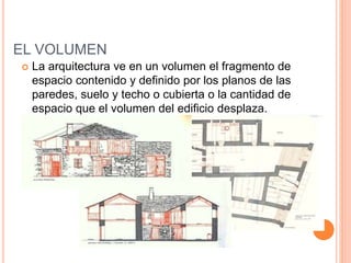 EL VOLUMEN
 La arquitectura ve en un volumen el fragmento de
espacio contenido y definido por los planos de las
paredes, suelo y techo o cubierta o la cantidad de
espacio que el volumen del edificio desplaza.
 