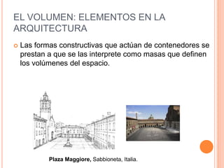EL VOLUMEN: ELEMENTOS EN LA
ARQUITECTURA
Plaza Maggiore, Sabbioneta, Italia.
 Las formas constructivas que actúan de contenedores se
prestan a que se las interprete como masas que definen
los volúmenes del espacio.
 